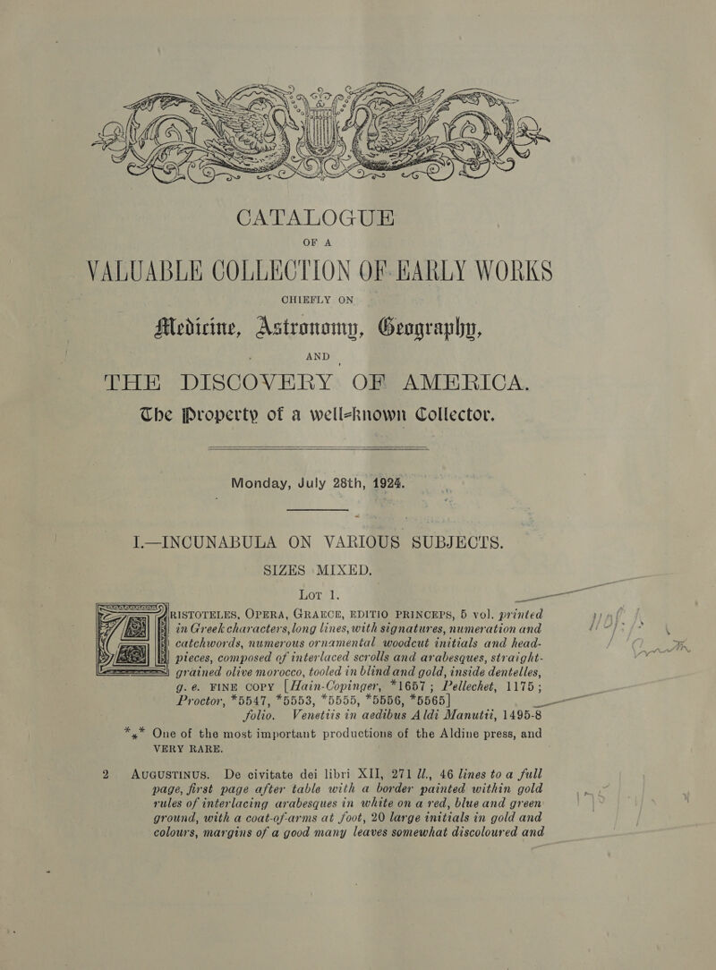  OF A VALUABLE COLLECTION OF HARLY WORKS CHIEFLY ON Modicine, Astronomy, Geography, THE DISCOVERY OF AMERICA. The Property of a well-known Collector.   Monday, July 28th, 1924. L—INCUNABULA ON VARIOUS SUBJECTS. SIZES MIXED. ors 1. sales RISTOTELES, OPERA, GRAECE, EDITIO PRINCEPS, 5 vol. printed I) 2n Greek characters, long lines, with signatures, numeration and i catchwords, numerous ornamental woodcut initials and head- Exes|| ||) pieces, composed of interlaced scrolls and arabesques, straight- SS) grained olive morocco, tooled in blindand gold, inside dentelles, g.e. FINE copy [Hain-Copinger, *1657; Pellechet, 1175; Proctor, *5547, *5553, *5555, *5556, *5565] =e folio. Venetiis in aedibus Aldi Manutti, 1495- *,* One of the most important productions of the Aldine press, and VERY RARE.     2 Avueustinus. De civitate dei libri XII, 271 Jl., 46 lines toa full page, first page after table with a border painted within gold rules of interlacing arabesques in white on a red, blue and green ground, with a coat-of-arms at foot, 20 large initials in gold and colours, margins of a good many leaves somewhat discoloured and