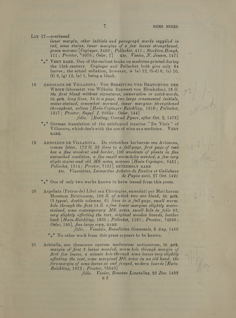 inner margin, other initials and paragraph marks supplied in red, some stains, inner margins of a few leaves strengthened, green morocco | Copinger, 3450; Pellechet, 411 ; Stockton-Hough, 111; Proctor, *4075; Osler, 7| 4to. Venice, N. Jenson, 1471 18 * oe the 15th century. Copinger and Pellechet both give only 64 leaves ; the actual collation, however, is (a) 12, (b-d) 8, (e) 10, (f) 8, (g) 12, (a) 1, being a blank. * * WEINE (iibersetzt von Wilhelm Renwart von Hirnkofen), 16 2. the first blank without signatures, numeration or catch-words, lit, goth. dong lines, 34 toa page, two large ornamental initials, water-stained, somewhat wormed, inner margins strengthened throughout, vellum | Hain-Copinger-Reichling, 1810; Pellechet, 1317; Proctor, Suppl. I, 2465a; Osler, 144] folio. (Essling, Conrad Fyner, after Oct. 2, 1478] German translation of the celebrated treatise “De Vinis” of Villanova, which deals with the use of wineasamedicine. VERY RARE, roman letter, 172 ll. 33 lines to a full-page, first page of text has a fine woodcut and border, 150 woodcuts of plants in fine untouched condition, a few small worm-holes mended, a few very slight stains and old MS. notes, morocco | Hain-Copinger, 8451; Pellechet, 1314; Proctor, 7131], EXTREMELY RARE 4to. Vincentiae, Leonardus Achates de Basilea et Gulielmus dé Papia socii, 27 Oct. 1491 20 21 _ Moretum Brixiensem, 188 Jl. of which two are blank, Vit. goth. (2 types), double columns, 61 lines to a full-page, small worm- hole through the first 14 ll. a few lower margins slightly water- stained, some contemporary MS. notes, small hole in folio 92, very slightly affecting the text, original wooden boards, leather back | Hain-Reichling, 1635; Pellechet, 1161; Proctor, +4596; Osler, 195], fine large copy, RARE folio. Venetits, Benedictus Genuensis, 9 Aug. 1480 *.* No other work from this-press appears to be known. margin of first 3 leaves mended, worm-hole through margin of first few leaves, a minute hole through some leaves very slightly affecting the text, some marginal MS. notes in an old hand, the Fore-margin of some leaves at end frayed, mcdern boards {| Hain- Reichling, 1872; Proctor, 15040] Jolio. Venice, Bonetus Locatellus, 20 Dec. 1492 B 2