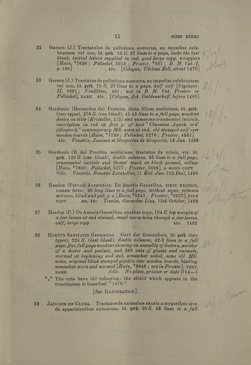 32 33 34 35 36 37 38 39 11 SIZES MIXED Gerson (J.) Tractatulus de pollutione nocturna, an impediat cele- brantem vel non, lit.:goth. 15 21. 27 lines to a page, lacks the last blank, initial letters supplied in red, good large copy, wrappers [Hain, *7696 ; Pellechet, 5213; Proctor, *837; B. M. Cat. I, p. 184] 4to. [Cologne, Ulricus Zell, about 1470] Gerson (J.) T'ractatus de pollutione nocturna, an impediat celebrantem vel non, lit. goth. 15 U7. 27 lines to a page, half calf | Copinger, IT, 2691; Voulliéme, 481; not in B. M. Cat. Proctor or ~ Pellechet], RARE 4to. ([Oologne, Joh. Guldenschaff, before 1480] Gordonio (Bernardus de) Practica dicta lilium medicinae, Itt. goth. (two types), 276 ll. (one blank), 41-48 lines to a full page, woodcut device on title (Kristeller, 212) and numerous ornamental initials, inscription in red on first p. of teat“ Couentus Aquew. ord’ pdicatoru,” contemporary DIS. notes at end, old stamped calf over wooden boards | Hain, *7799; Pellechet, 5276; Proctor, 4551 | 4to. Venetiis, Joannes et Gregorius de Gregoriis, 16 Jan, 1496 Gordonio (B. de) Practica medicinae, tractatus.de urinis, etc. lit. goth. 120 71. (ome blank), double columns, 65 lines toa full page, ornamental initials and Scotus’ mark on black ground, vellum | Hain, *7800; Pellechet, 5277; Proctor, 5095], A GooD COPY folio. Venettis, Bonetus Locatellus,11 Kal. Jan. (22 Dec), 1498 Haedus (Petrus) Anterotica: De Amoris Generibus, FIRST EDITION, roman letter, 25 long lines to a full page, without signs, crimson morocco, blind and gilt, g. e.[ Hain, *8343 ; Proctor, *6507], FINE COPY sm. 4to. Treviso, Gerardus Lisa, 13th October, 1492 Haedus (P.) De Amoris Generibus, another copy, 104 UU. top margin of a few leaves at end stained, small worm-holes through a few leaves, _ calf, large copy | | 4to. 1492 Hortus SANITATIS Germanice. Gart der Gesuntheit, lit. goth. (¢wo types), 224 Ul. (last blank), double columns, 42-3 lines to a full page, jine full-page woodcut showing an assembly of doctors; another of a doctor and patient, and 385 cuts of plants and animals, wormed at beginning and end, somewhat soiled, some old MS. notes, original blind stamped pigskin over wooden boards, binding somewhat worn and wormed |Hain, *8946.; notin Proctor], VERY RARE folio. No place, printer or date (114—) x” The cuts have old colouring : the shield which appears in the frontispiece is inscribed ‘ 1470.” [See ILLusrRation]. Jacozus Dk CLusA. Tractatus de animabus exutis a corporibuis sive de apparitionibus animarum, lit. goth. 2671, 33 lines. to a full