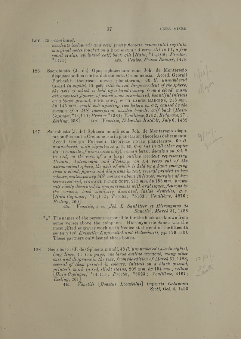 Lor 125—-continued. woodcuts (coloured) and very pretty floreate ornamental capitals, marginal notes touched on a 2 verso and a4 verso, slit mm £1, a few small stains, sprinkled calf, back gilt |Hain, *14,108; Proctor, *4175| 4to. Venice, Franz Renner, 1478 126 Sacrobusto (J. de) Opus sphaericum cum Joh. de Monteregio disputatiovibus contra deliramenta Cremonensia. Acced. Georgii Purbachii theoricae novae planetarum, 60 Jl. unnumbered (A-H 4 in eights), lit. goth. title in red, large woodcut of the sphere, the axis of which is held by a hand issuing from a cloud, many astronomical figures, of which some arecoloured, beautiful initials on a black ground, FINE COPY, WITH LARGE MARGINS, 213 mm. by 145 mm. small hole affecting two letters on 02, caused by the erasure of a MS. inscription, wooden boards, calf back |Hain- Copinger, * 14,110; Proctor,*4384; Voullieme, 3782; Redgrave, 27 ; Essling, 258] dto. Venetiis, Hrhardus Ratdolt, July 6, 1482 127 Sacrobusto (J. de) Sphaera mundi cum Joh. de Monteregio dispu- tationibus contra Cremonensia in planetarum theoricas celiramenta. Acced. Georgii Purbachii theoricae novae planetarum, 69 J. unnumbered, with signatures A, B, BB, C-G (as in all other copies sig. D consists of nine leaves only), roman letter, heading on fol. 2 in red, on the verso of A a large outline woodcut representing Urania, Astronomia and Ptolemy, on A4 verso cut of the astronomical sphere, the axis of which is held by a hand emerging from a cloud, figures and diagrams in text, several printed in two colours, contemporary MS. notes on about 20 leaves, margins of two leaves restored, FINE AND LARGE COPY, 213 mm. by 155 mm., brown calf richly decorated in compartments with arabesques, fleurons in the corners, back similarly decorated, inside dentelles, g. @. [ Hain-Oopinger, *14,112; Proctor, *5183; Voullieme, 4276 ; Essling, 260] | 4to. Venetiis, s.n. | Joh. L. Sanhitter et Hieronymus de Sanctis|, March 31, 1488 y* Thenames of the persons responsible for the book are known from some verses above the colophon. Hieronymo de Sancti was the most gifted engraver working in Venice at the end of the fifteenth century (ef. Kristeller Kupferstich and Holzschnitt, pp. 129-130). These partners only issued three books. 128 Sacrobusto (J. de) Sphaera mundi, 48 J. unnumbered (A-F in eights), long lines, 41 toa page, one large outline woodcut, many other cuts and diagramsin the text, from the edition of March 31, 1488, several of them printed in colours, initials on a black ground, printer’s mark in red, slight stains, 209 mm. by 154 mm., vellum | Hain-Oopinger, *14,113; Proctor, *5023; Voulliéme, 4167 ; Essling, 261 | 4to. Venetits [Bonetus Locatellus| impensis Octaviant Scott, Oct. 4, 1490 )