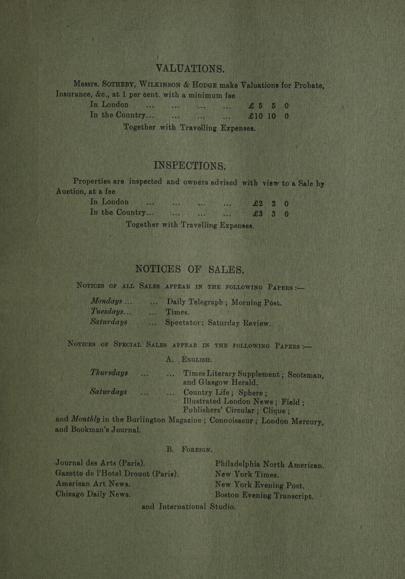  f VALUATIONS. Messrs. SOTHEBY, WILKINSON &amp; Hopar make Valuations for Probate, Insurance, &amp;c., at 1 per cent. with a minimum fee In London B65) 0 In the Country... by in £10 10 0 Together with Travelling Expenses. INSPECTIONS. Properties are inspected and owners advised with view to a Sale by Auction, at a fee In London In the Country... Together with Travelling nevaele NOTICES OF SALES, NorTices OF ALL SALES APPEAR IN THE FOLLOWING Papers -—_ Mondays ... Daily Telegraph ; Morning Post. Tuesdays... Times. Saturdays Spectator; Saturday Review. Notices oF Sprcian SALES APPEAR IN THE FOLLOWING PaPERs :-— A. ENGLISH. Thursdays Times Literary Supplement ; Scotsman, and Glasgow Herald. Saturdays... ... Country Life; Sphere; — | Illustrated London News ; Field : Publishers’ Circular ; Ohaus’ and Monthly in the Burlington Magazine ; Connoisseur; London Mercury, and Bookman’s Journal. B. ForgIGen. Philadelphia North American, New York Times. — New York Evening Post. Boston Evening Transcript. ‘and International Studio. Gazette de l’Hotel Drouot paris): American Art News. Chicago Daily News.