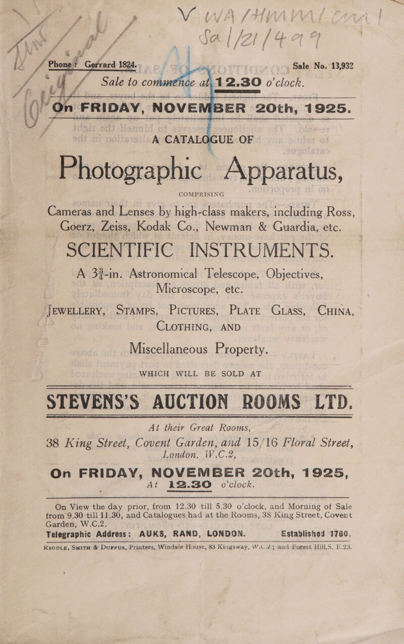  Cameras and Lenses by high-class makers, including Ross, _ Goerz, Zeiss, Kodak Co., Newman &amp; Guardia, etc. SCIENTIFIC INSTRUMENTS. A 3%-in. Astronomical Telescope, Objectives, Microscope, etc. JEWELLERY, STAMPS, Pictures, PLATE Gass, CHINA, : CLOTHING, AND Miscellaneous Property. - WHICH WILL BE SOLD AT STEVENS’S AUCTION ROOMS LTD. At thew Greil Rooms, 38 King Street, Covent Garden, and 15/16 Floral Street, London, W.C.2, . On FRIDAY, NOVEMBER 20th, 1925, At 12.30 o'clock.  On View the day prior, from 12.30 till 5.30 o’clock, ie Morning of Sale from 9.30 till 11.30, and Catalogues had at the Rooms, 38 King Street, Covent Garden, W.C.2. . Telegraphic Address: AUKS, RAND, LONDON. Established 1760. i RipDLE, SmMitH &amp; Durrus, Printers, Windsor House, 83 Kingsway, W.C.23; and Forest Hill,S. E.23.