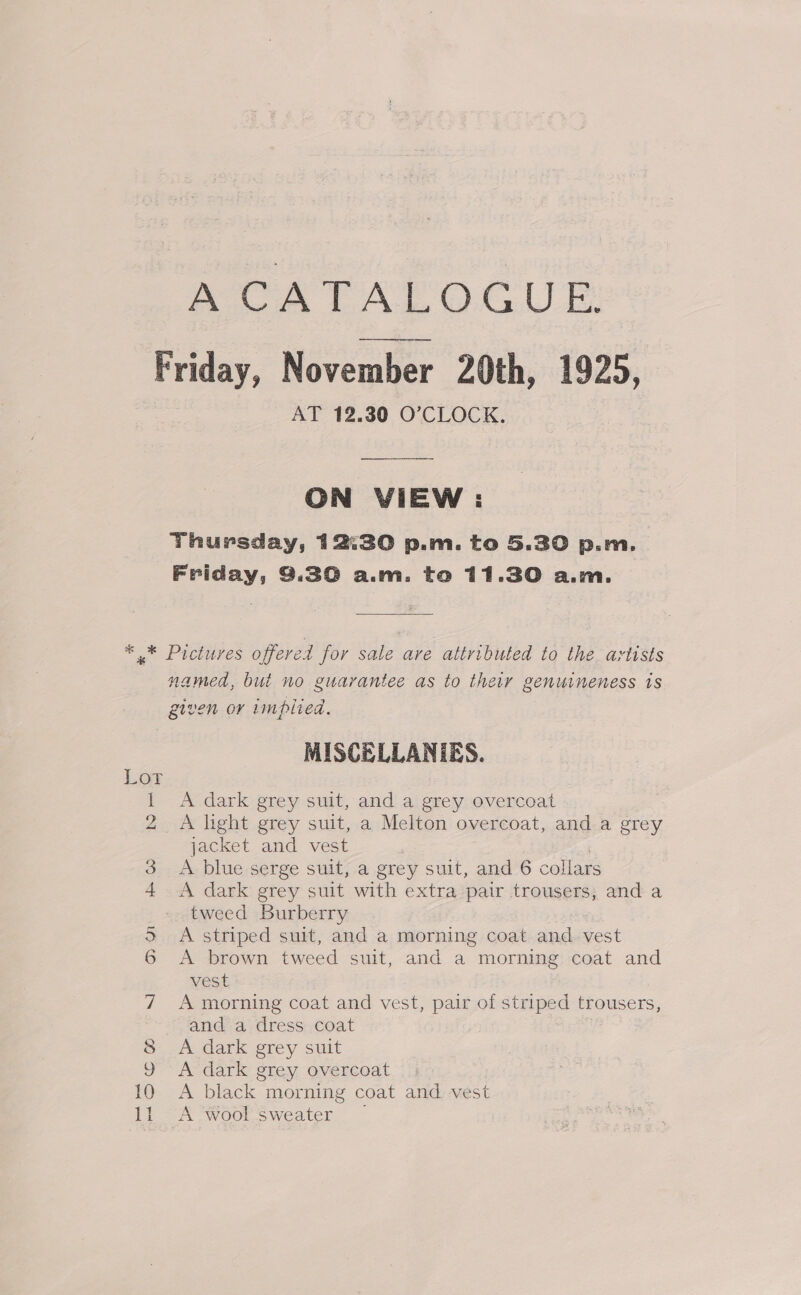 AOR TAPOCUE Friday, November 20th, 1925, AT 12.30 O’CLOCK. ON VIEW : Thursday, 12:30 p.m. to 5.30 p.m. Friday, 3.30 ali. to 11.30 Ant. ** Pictures offered for sale are attributed to the artists named, but no guarantee as to their genuineness is given or implied. MISCELLANIES. 1 A dark grey suit, and a grey overcoat 2 A light grey suit, a Melton overcoat, and a grey jacket and vest | 3 A blue serge suit, a grey suit, and 6 collars 4 A dark grey suit with extra pair trousers, and a tweed Burberry 3 <A striped suit, and a morning coat and. vest 6 A brown tweed suit, and a morning coat and vest 7 A morning coat and vest, pair of striped trousers, anda‘ dress:,coat 8 A dark grey suit 9 A dark grey overcoat 10 A black morning coat and vest