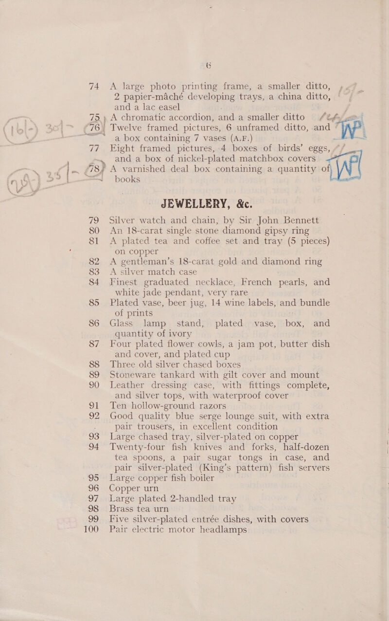 100 6 2 papier-maché developing trays, a china ditto, and a lac easel Twelve framed pictures, 6 unframed ditto, and a box containing 7 vases (A.F.) Ft Eight framed pictures, 4 boxes of birds’ eggs, | and a box of nickel- -plated matchbox covers yar A varnished deal box containing a quantity AWE books JEWELLERY, &amp;c. Silver watch and chain, by Sir John Bennett fo 18-carat single stone diamond gipsy ring A plated tea and coffee set and tray (5 pieces) on copper i gentleman’s 18-carat gold and diamond ring silver match case ae graduated necklace, French pearls, and white jade pendant, very rare Plated vase, beer jug, 14 wine labels, and bundle of prints Glass lamp stand, plated vase, ae and quantity of ivory Four plated flower cowls, a jam pot, butter dish and cover, and plated cup Three old silver chased boxes Stoneware tankard with gilt cover and mount Leather dressing case, with fittings complete, and silver tops, with waterproof cover Ten hollow-ground razors Good quality blue serge lounge suit, with extra pair trousers, in excellent condition Large chased tray, silver-plated on copper Twenty-four fish knives and forks, half-dozen tea spoons, a pair sugar tongs in case, and pair silver-plated (King’s pattern) fish servers Large copper fish boiler Copper urn Large plated 2-handled tray Brass tea urn Five silver-plated entrée dishes, with covers Pair electric motor headlamps