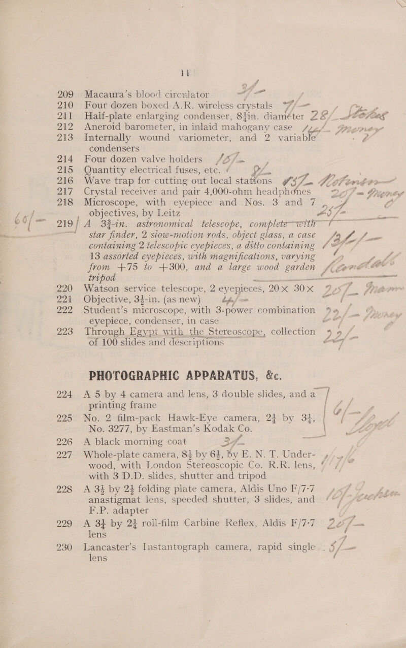 220 224 222 223 bl FA Po Macaura’s blood circulator es . we Four dozen boxed A.R. wireless crystals Ff Aneroid barometer, in inlaid mahogany case ff Internally wound variometer, and 2 variable condensers a Four dozen valve holders /4// , Quantity electrical fuses, etc. ¢ LL ; Wave trap for cutting out local stations OS on Crystal receiver and pair 4,000-ohm headphones Microscope, with eyepiece and Nos. 3 and 7 objectives, by Leitz star finder, 2 stow-motion rods, object giass, a casé 13 assorted evepieces, with magnifications, varying from +75 to +300, and a large wood gee tripod Watson service telescope, 2 eyepieces, 20 30s Objective, 3$-in. (as new) dfn / Student’s microscope, with 3- _power combination eyepiece, condenser, in case Through Egypt with the _Stereoscope, collection of 100 slides and descriptions PHOTOGRAPHIC APPARATUS, &amp;c. Z JA. = pemeane frame No. 3277, by Eastman’s Kodak Co. A black morning coat 24. erg Whole-plate camera, 84 by 6, by E. N. T. Under- with 3 D.D. slides, shutter and tripod A 3k by 24 folding plate camera, Aldis Uno F'/7-7 anastigmat lens, speeded shutter, 3 slides, and F.P. adapter A 384 by 24 roll-film Carbine Reflex, Aldis F/7-7 lens lens