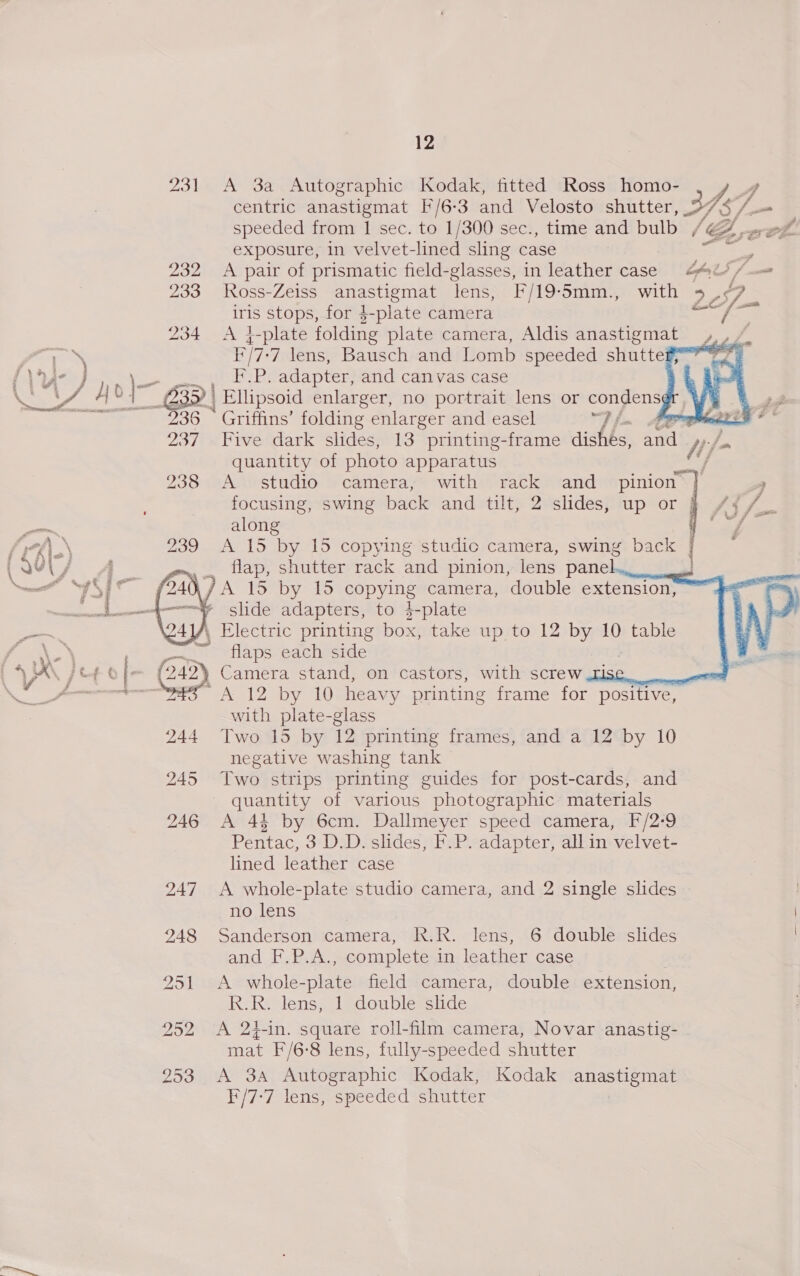 Filia   12 231 A 3a Autographic Kodak, fitted Ross homo- Ad centric anastigmat F/6-3 and Velosto shutter, 2» ‘/— exposure, in velvet-lined sling case 232 A pair of prismatic field-glasses, in leather case 442//= 233 Ross-Zeiss Sis lens, F/19-5mm., with > oS a4 iris stops, for 4-plate camera as 234 <A 4-plate folding plate camera, Aldis anastigmat 4... E/T: ‘7 lens, Bausch and Lomb speeded shuttes~-—9 ued ee: adapter, and canvas case   237 Five dark slides, 13 printing-frame dishés, be ny quantity of photo apparatus ae 238 “AAvstudio » camera, with: rack © -and«spinion \] focusing, swing back and tilt, 2 slides, up or | along 239 A 15 by 15 copying studio camera, swing back em, ., flap, shutter rack and pinion, lens panel. : \/A 15 by 15 copying camera, double extension, » slide adapters, to 3-plate » Electric printing box, take up to 12 by 10 table ~ flaps each side     nek Tey 10 heavy printing frame for positive, with plate-glass negative washing tank 245 Two strips printing guides for post-cards, and quantity of various photographic materials 246 A 434 by 6cm. Dallmeyer speed camera, F/2-9 Pentac, 3 D.D. slides, F.P. adapter, all in velvet- lined leather case 247 A whole-plate studio camera, and 2 single slides no lens 948 Sanderson camera, R.R. lens, 6 double slides and F.P.A., complete in leather case 251 A whole-plate field camera, double extension, R.R. lens, 1 double slide 252 <A 24-in. square roll-film camera, Novar anastig- mat F/6-8 lens, fully-speeded shutter 253 A 3a Autographic Kodak, Kodak HS AGB F/7-7 lens, speeded shutter > #