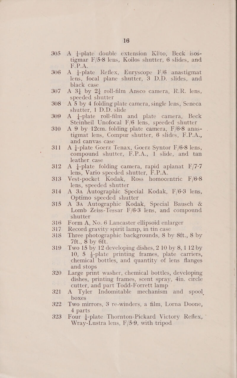 A +4-plate double extension Klbto, Beck isos- tigmar F/5-8 lens, Koilos shutter, 6 slides, and BsPoA. A 4-plate Reflex, Euryscope I/6 anastigmat lens, focal plane shutter, 3 D.D. slides, and black case A 3} by 24 roll-film Ansco camera; R.R. lens, speeded shutter A 5 by 4 folding plate camera, single lens, Seneca shutter, 1 D.D. slide A +4-plate roll-film and plate camera, Beck Steinheil Unofocal F/6 lens, speeded shutter A 9 by 12cm. folding plate camera, F/6-8 anas- tigmat lens, Compur shutter, 6 slides, F.P.A,, and canvas case A i-plate Goerz Tenax, Goerz Syntor F/6°8 lens, compound shutter, F.P.A., 1 slide, and tan leather case A +-plate folding camera, rapid aplanat F/7-7 lens, Vario speeded shutter, F.P.A. Vest-pocket Kodak, Ross homocentric F/6°8 lens, speeded shutter A 3A Autographic Special Kodak, F/6-3 lens, Optimo speeded shutter A 3A Autographic Kodak, Special Bausch &amp; Lomb Zeiss-Tessar F/6-3 lens, and compound shutter Form A, No. 6 Lancaster ellipsoid enlarger Record gravity spirit lamp, in tin case Three photographic backgrounds, 8 by 8ft., 8 by 7ft., 8 by 6ft. Two 15 by 12 developing dishes, 2 10 by 8, 1 12 by 10, 5 4-plate printing frames, plate carriers, chemical bottles, and quantity of lens flanges and stops Large print washer, chemical bottles, developing dishes, printing frames, scent spray, 4in. circle cutter, and part Todd-Forrett lamp A Tyler Indomitable mechanism and_ spool boxes Two mirrors, 3 re-winders, a film, Lorna Doone, 4 parts Four }-plate Thornton-Pickard Victory Reflex, © Wray-Lustra lens, F/5-9, with tripod