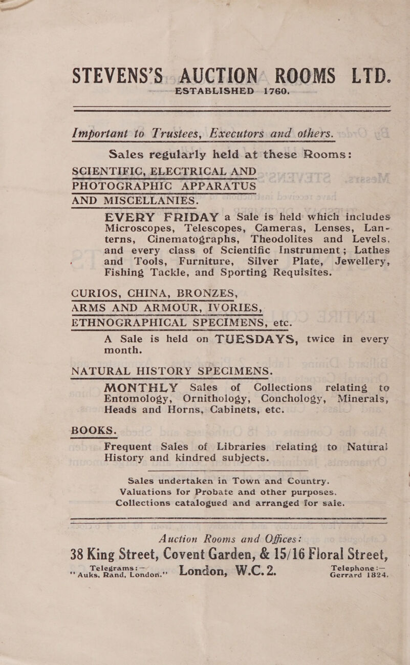 STEVENS’S. AUCTION: ROOMS LTD. --ESTABLISHED. 1760. Important to Trustees, Executors and others. Sales regularly held at these Rooms: SCIENTIFIC, ELECTRICAL AND PHOTOGRAPHIC APPARATUS AND MISCELLANIES. EVERY FRIDAY a Sale is held which includes Microscopes, Telescopes, Cameras, Lenses, Lan- terns, Cinematographs, Theodolites and Levels, and every class of Scientific Instrument; Lathes and Tools, Furniture, Silver Plate, Jewellery, Fishing Tackle, and Sporting Requisites. CURIOS, CHINA, BRONZES, ARMS AND ARMOUR, IVORIES,. ETHNOGRAPHICAL SPECIMENS, etc. A Sale is held on TUESDAYS, twice in every month. NATURAL HISTORY SPECIMENS. MONTHLY Sales of Collections relating to Entomology, Ornithology, Conchology, Minerals, Heads and Horns, Cabinets, etc. BOOKS. Frequent Sales of Libraries relating to Natura! History and kindred subjects. Sales undertaken in Town and Country. Valuations for Probate and other purposes. Collections catalogued and arranged for saie.  Nahar Rooms and Offices: 38 King Street, Covent Garden, &amp; 15/16 Fioral Street, Telegrams :— Telephone :— ** Auks, Rand, London.’’ London, W.C. Zz Gerrard i824,