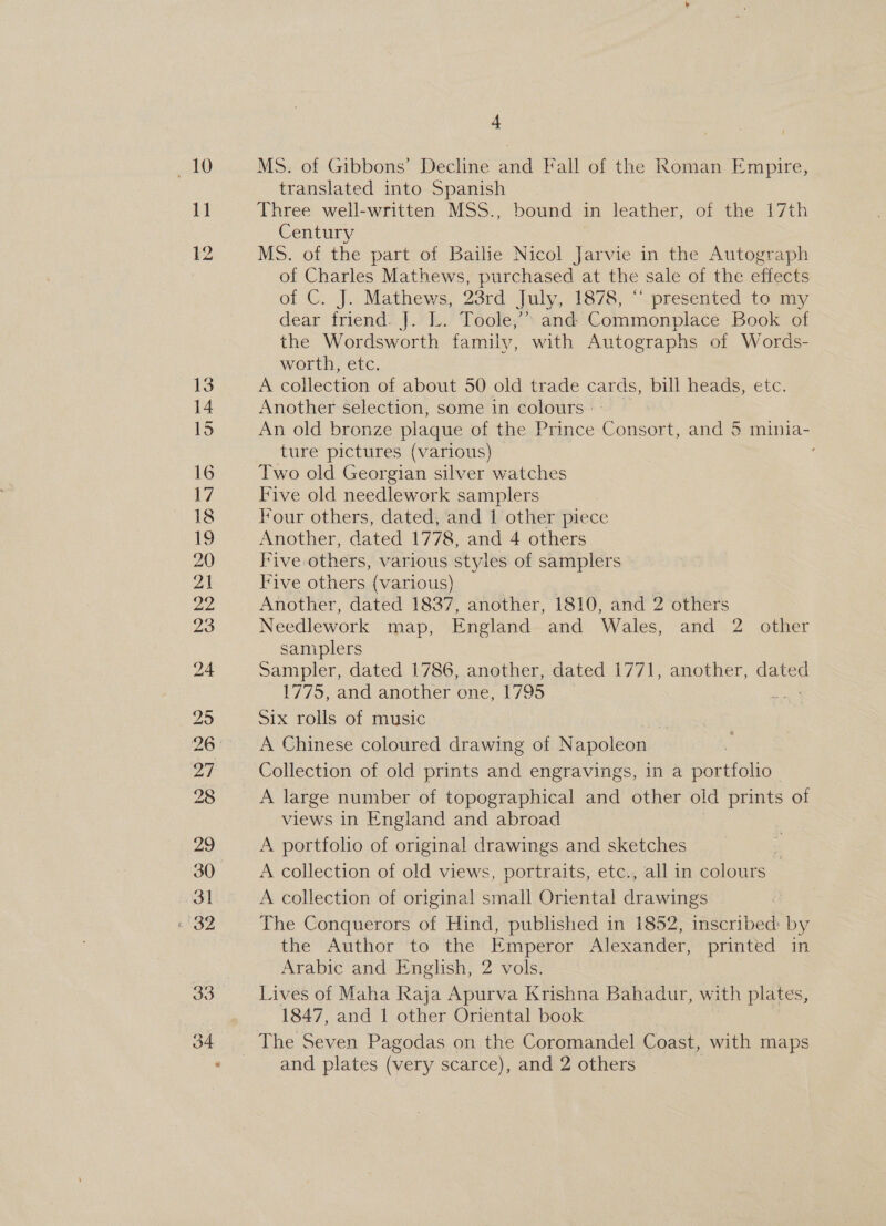 iho 11 33 34 4 Ms. of Gibbons’ Decline and Fall of the Roman Empire, translated into Spanish Three well-written MSS., bound in leather, of the 17th Century MS. of the part of Bailie Nicol Jarvie in the Autograph of Charles Mathews, purchased at the sale of the effects of C. J. Mathews, 23rd July, 1878, “ presented to my dear friend. J. L. Toole,’ and Commonplace Book of the Wordsworth family, with Autographs of Words- worth, etc. A collection of about 50 old trade a bill heads, etc. Another selection, some in colours: | An old bronze plaque of the Prince Consort, and 5 minia- ture pictures (various) Two old Georgian silver watches Five old needlework samplers Four others, dated, and | other piece Another, dated 1778, and 4 others Five others, various styles of samplers Five others (various) . Another, dated 1837, another, 1810, and 2 others Needlework map, England and Wales, and 2 other saniplers Sampler, dated 1786, another, dated 1771, another, dated 1775, and another one, 1795 Six rolls of music A Chinese coloured drawing of Napoleon Collection of old prints and engravings, in a portfolio A large number of topographical and other old prints of views in England and abroad A portfolio of original drawings and sketches | A collection of old views, portraits, etc., all in colours A collection of original small Oriental drawings The Conquerors of Hind, published in 1852, inscribed: by the Author to the Emperor Alexander, printed in Arabic and English, 2 vols. Lives of Maha Raja Apurva Krishna Bahadur, with plates, 1847, and J other Oriental book The Seven Pagodas on the Coromandel Coast, with maps