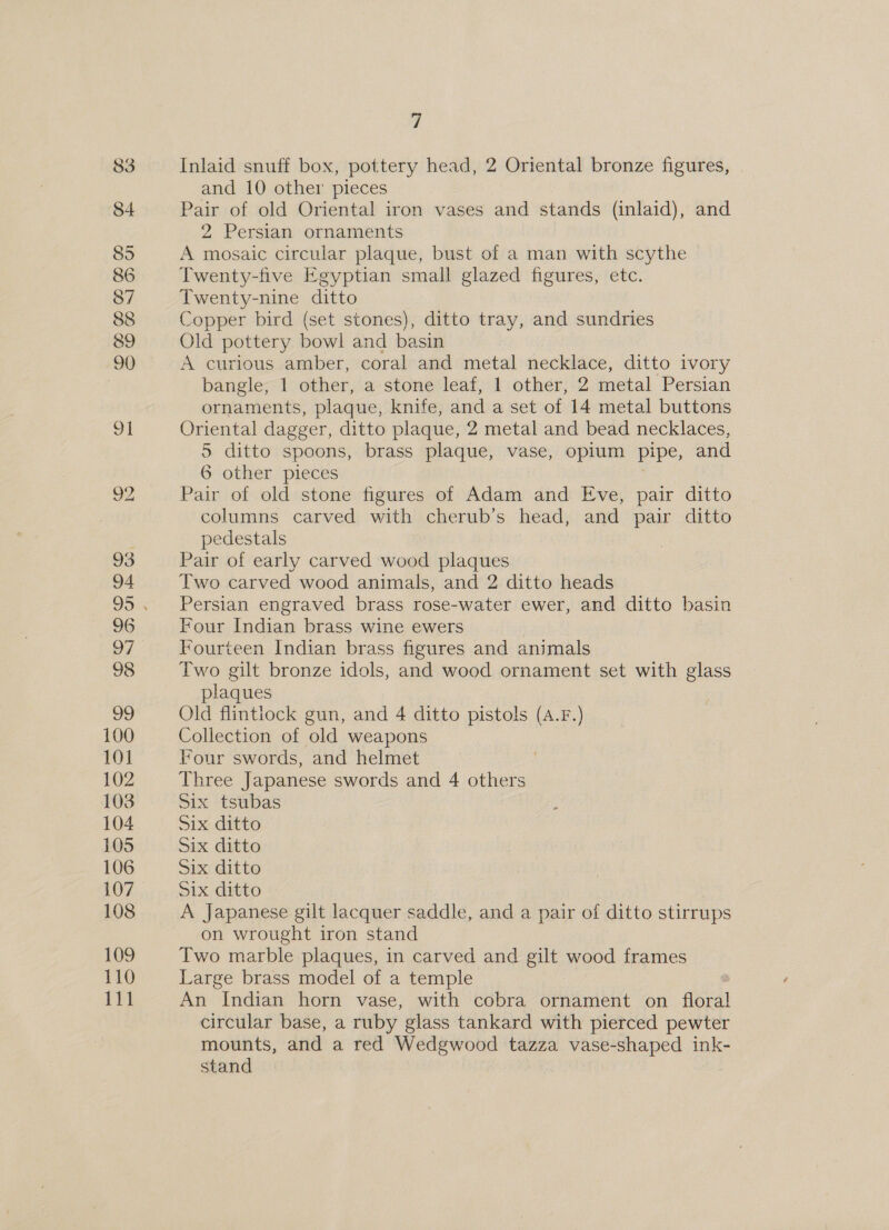 88 89 100 101 102 103 104 105 106 107 108 109 110 111 7 Inlaid snuff box, pottery head, 2 Oriental bronze figures, and 10 other pieces Pair of old Oriental iron vases and stands (inlaid), and 2 Persian ornaments A mosaic circular plaque, bust of a man with scythe Twenty-five Egyptian small glazed figures, etc. Twenty-nine ditto Copper bird (set stones), ditto tray, and sundries Old pottery bowl and basin A curious amber, coral and metal necklace, ditto ivory bangle, 1 other, a stone leaf, 1 other, 2 metal Persian ornaments, plaque, knife, and a set of 14 metal buttons Oriental dagger, ditto plaque, 2 metal and bead necklaces, 5 ditto spoons, brass plaque, vase, opium pipe, and 6 other pieces Pair of old stone figures of Adam and Eve, pair dit columns carved with cherub’s head, and pair ditto pedestals Pair of early carved wood plaques Two carved wood animals, and 2 ditto heads Persian engraved brass rose-water ewer, and ditto basin Four Indian brass wine ewers Fourteen Indian brass figures and animals Two gilt bronze idols, and wood ornament set with glass plaques Old flintiock gun, and 4 ditto pistols (A.F.) Collection of old weapons Four swords, and helmet Three Japanese swords and 4 others Six tsubas Six ditto Six ditto Six ditto Six ditto A japanese gilt lacquer saddle, and a pair of ditto stirrups on wrought iron stand Two marble plaques, in carved and gilt wood frames Large brass model of a temple : An Indian horn vase, with cobra ornament on oral circular base, a ruby glass tankard with pierced pewter mounts, and a red Wedgwood tazza vase-shaped ink- stand