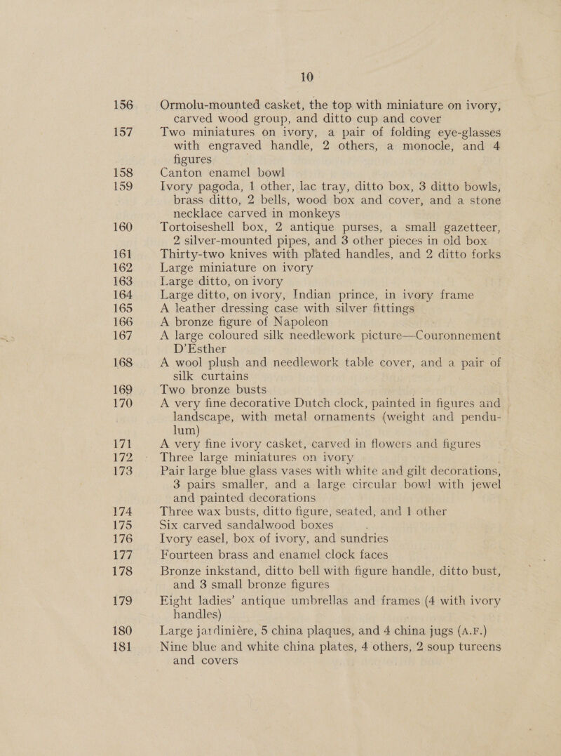 Ormolu-mounted casket, the top with miniature on ivory, carved wood group, and ditto cup and cover Two miniatures on ivory, a pair of folding eye-glasses with engraved handle, 9 others, a monocle, and 4 figures Canton enamel bowl Ivory pagoda, 1 other, lac tray, ditto box, 3 ditto bowls, brass ditto, 2 bells, wood box and cover, and a stone necklace carved in monkeys Tortoiseshell box, 2 antique purses, a small ore 2 silver-mounted pipes, and 3 other pieces in old box Thirty-two knives with plated handles, and 2 ditto forks Large miniature on ivory Large ditto, on ivory Large ditto, on ivory, Indian prince, in ivory frame A leather dressing case with silver fittings A bronze figure of Napoleon A large coloured silk needlework Ditare ah ohasneead D’ Esther ; A wool plush and needlework table cover, and a pair of silk curtains Two bronze busts A very fine decorative Dutch clock, painted in figures and landscape, with metal ornaments (weight and pendu- lum A oe fine ivory casket, carved in flowers and figures Three large miniatures on ivory Pair large blue glass vases with white and gilt decorations, 3 pairs smaller, and a large circular bowl with jewel and painted decorations Three wax busts, ditto figure, seated, and | other Six carved sandalwood boxes Ivory easel, box of ivory, and sundries Fourteen brass and enamel clock faces Bronze inkstand, ditto bell with figure handle, ditto bust, and 3 small bronze figures Eight ladies’ antique umbrellas and frames (4 with ivory handles) Large jardiniére, 5 china plaques, and 4 china jugs (A.F.) Nine blue and white china plates, 4 others, 2 soup tureens and covers