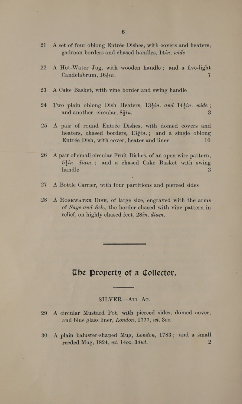21 22 23 24 25 26 27 28 29 30 6 A set of four oblong Entrée Dishes, with covers and heaters, gadroon borders and chased handles, 14in. wide A Hot-Water Jug, with wooden handle; and a five-light Candelabrum, 1642n. 7 Two plain oblong Dish Heaters, 134in. and 144in. wide ; and another, circular, 847. 3 A pair of round Entrée Dishes, with domed covers and heaters, chased borders, 133in.; and a single oblong Entrée Dish, with cover, heater and liner 10 A pair of small circular Fruit Dishes, of an open wire pattern, 5tin. diam.; and a chased Cake Basket with swing handle 3 A Bottle Carrier, with four partitions and pierced sides A Rosewater Disu, of large size, engraved with the arms of Saye and Sele, the border chased with vine pattern in relief, on highly chased feet, 2817. diam. Che Property of a Collector. SILVER—AtL AT. A circular Mustard Pot, with pierced sides, domed cover, and blue glass liner, London, 1777, wit. 302. A plain baluster-shaped Mug, London, 1783; and a small