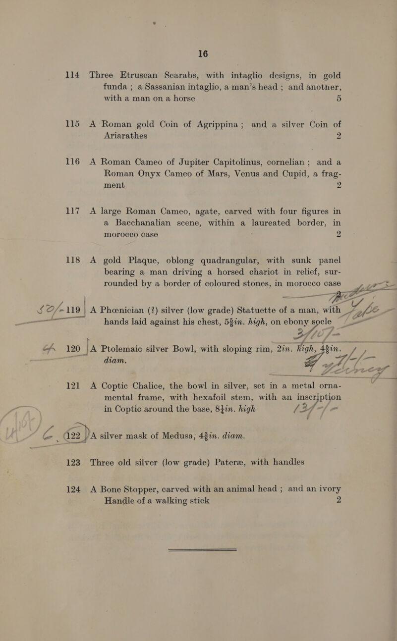 114 Three Etruscan Scarabs, with intaglio designs, in gold funda ; a Sassanian intaglio, a man’s head ; and another, with a man on a horse 5 115 A Roman gold Coin of Agrippina; and a silver Coin of Ariarathes 2 116 A Roman Cameo of Jupiter Capitolinus, cornelian ; and a Roman Onyx Cameo of Mars, Venus and Cupid, a frag- ment 2 117 A large Roman Cameo, agate, carved with four figures in a Bacchanalian scene, within a laureated border, in morocco case 2 118 A gold Plaque, oblong quadrangular, with sunk panel bearing a man driving a horsed chariot in relief, sur- rounded by a border of coloured stones, in morocco case > ak ; =, ee BEG applet acca rmcmncamer a x - we | A Pheenician (?) silver (low grade) Statuette of a man, with _, fe sect hands laid against his chest, 52in. high, on ine a Ef. 120 Ta Ptolemaic silver Bowl, with sloping rim, Qin. igh, Abin. a ; diam. Ea Alf- + 7 j sh a a od - n a 2. a > < y 2 ? a 121 A Coptic Chalice, the bowl in silver, set in a metal orna- mental frame, with hexafoil stem, with an Pe in Coptic around the base, 84in. high (3 - Ce . 122 A silver mask of Medusa, 4377. diam. 123 Three old silver (low grade) Paterz, with handles 124 <A Bone Stopper, carved with an animal head ; and an ivory Handle of a walking stick 2