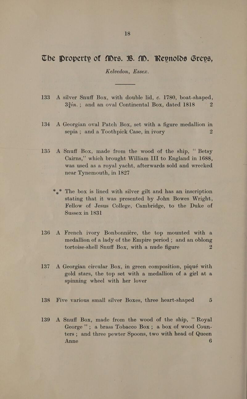 The Property of Mrs. B. MD. Reynolds Greys, Kelvedon, Hssex. 133 A silver Snuff Box, with double lid, . 1780, boat-shaped, 331m. ; and an oval Continental Box, dated 1818 2 134 A Georgian oval Patch Box, set with a figure medallion in sepia ; and a Toothpick Case, in ivory 2 135 <A Snuff Box, made from the wood of the ship, “ Betsy Cairns,” which brought William III to England in 1688, was used as a royal yacht, afterwards sold and wrecked near Tynemouth, in 1827 The box is lined with silver gilt and has an inscription stating that it was presented by John Bowes Wright, Fellow of Jesus College, Cambridge, to the Duke of Sussex in 1831 136 A French ivory Bonbonniére, the top mounted with a medallion of a lady of the Empire period ; and an oblong tortoise-shell Snuff Box, with a nude figure 2 137 A Georgian circular Box, in green composition, piqué with gold stars, the top set with a medallion of a girl at a spinning wheel with her lover 138 Five various small silver Boxes, three heart-shaped 5 139 A Snuff Box, made from the wood of the ship, “ Royal George’; a brass Tobacco Box; a box of wood Coun- ters ; and three pewter Spoons, two with head of Queen Anne 6