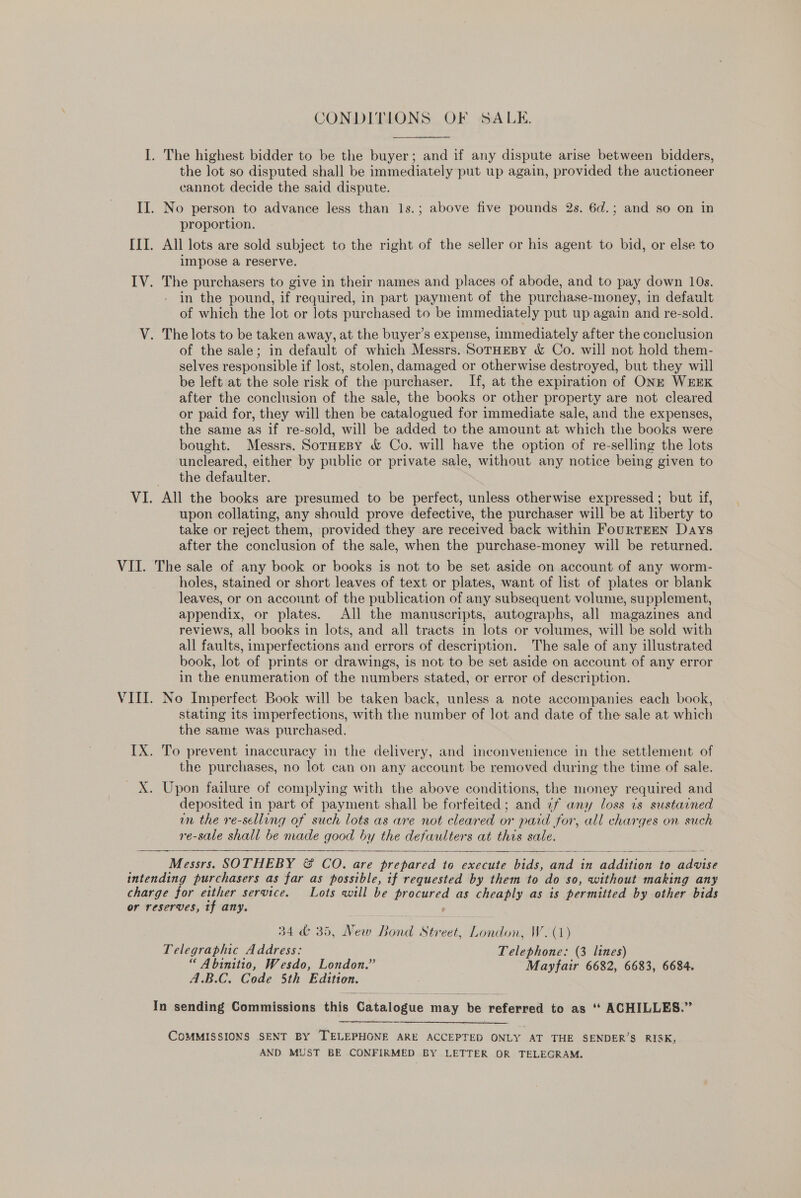 CONDITIONS OF SALE. I. The highest bidder to be the buyer; and if any dispute arise between bidders, the lot so disputed shall be immediately put up again, provided the auctioneer cannot decide the said dispute. II. No person to advance less than 1s.; above five pounds 2s. 6d.; and so on in proportion. [II. All lots are sold subject to the right of the seller or his agent to bid, or else to impose a reserve. IV. The purchasers to give in their names and places of abode, and to pay down 10s. in the pound, if required, in part payment of the purchase-money, in default of which the lot or lots purchased to be immediately put up again and re-sold. V. The lots to be taken away, at the buyer’s expense, immediately after the conclusion of the sale; in default of which Messrs. SorHeBy &amp; Co. will not hold them- selves responsible if lost, stolen, damaged or otherwise destroyed, but they will be left at the sole risk of the purchaser. If, at the expiration of ONE WEEK after the conclusion of the sale, the books or other property are not cleared or paid for, they will then be catalogued for immediate sale, and the expenses, the same as if re-sold, will be added to the amount at which the books were bought. Messrs. Sornespy &amp; Co. will have the option of re-selling the lots uncleared, either by public or private sale, without any notice being given to the defaulter. VI. All the books are presumed to be perfect, unless otherwise expressed; but if, upon collating, any should prove defective, the purchaser will be at liberty to take or reject them, provided they are received back within FourTEEN Days after the conclusion of the sale, when the purchase-money will be returned. VII. The sale of any book or books is not to be set aside on account of any worm- holes, stained or short leaves of text or plates, want of list of plates or blank leaves, or on account of the publication of any subsequent volume, supplement, appendix, or plates. All the manuscripts, autographs, all magazines and reviews, all books in lots, and all tracts in lots or volumes, will be sold with all faults, imperfections and errors of description. The sale of any illustrated book, lot of prints or drawings, is not to be set aside on account of any error in the enumeration of the numbers stated, or error of description. VIII. No Imperfect Book will be taken back, unless a note accompanies each book, stating its imperfections, with the number of lot and date of the sale at which the same was purchased. IX. To prevent inaccuracy in the delivery, and inconvenience in the settlement of the purchases, no lot can on any account be removed during the time of sale. X. Upon failure of complying with the above conditions, the money required and deposited in part of payment shall be forfeited; and if any loss ts sustained wn the re-selling of such lots as are not cleared or paid for, all charges on such re-sale shall be made good by the defaulters at this sale.   Messrs. SOTHEBY &amp; CO. are prepared to execute bids, and in addition to advise intending purchasers as far as possible, if requested by them to do so, without making any charge for either service. Lots will be procured as cheaply as is permitted by other bids or reserves, tf any. : 34 &amp; 35, New Bond Street, London, W. (1) Telegraphic Address: Telephone: (3 lines) “ Abinitio, Wesdo, London.” Mayfair 6682, 6683, 6684. A.B.C. Code 5th Edition. In sending Commissions this Catalogue may be referred to as ‘“ ACHILLES.”  COMMISSIONS SENT BY TELEPHONE ARE ACCEPTED ONLY AT THE SENDER’S RISK, AND MUST BE CONFIRMED BY LETTER OR TELEGRAM.