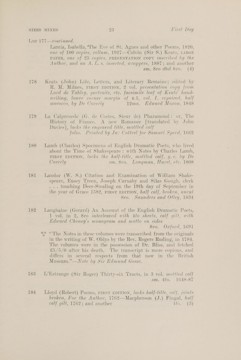 hor 17 7—continued. Lamia, Isabella, “he Eve 7 Agnes and other Poems, 1820, one of 100 pe , vellum, 27—Colvin (Sir 8.) Keats, LARGE PAPER, one of 25 copies, PRESENTATION COPY iscribed by the Author. and an A. L. s. inserted, wrappers, 1887; and another sm. 8vo0 dnd 8v0. (A) 178 Keats (John) Life, Letters, and Literary Remains; edited by R. M. Milnes, First EpITION, 2 vol. presentation copy from Lord de Tabley. portraits, etc. facsimile leaf of Keats’ hand- writing, lower corner margin of R5, vol. I, repaired, half morocco, by De Coverly 12mo. Edward Moxon, 1848 179 La Calprenede (G. de Costes, Sieur de) Pharamond: or, The History of France. A new Romance [translated by John Dav ies |, lacks the engraved title, mottled calf folio. Printed by Ja: Cottrel for Samuel Speed, 1662 180 Lamb (Charles) Specimens of English Dramatic Poets, who lived about the Time of Shakespeare : with Notes by Charles Lamh, FIRST EDITION, lacks the half-title, mottled calf, g.e. by De Coverly sm. 8vo. Longman, Hurst, etc. 1808 181 Landor (W. 8.) Citation and Examination of William Shake- speare, Husey Treen, Joseph Carnaby and Silas Gough, clerk . touching Deer-Stealing on the 19th day of September in the year of Grace 1582, FIRST EDITION, half calf, broken, uncut 8vo. Saunders and Otley, 1834 182 Langbaine (Gerard) An Account of the English Dramatic Poets, i “vol. in 2, 8vo interleaved with 4to sheets, calf gilt, with Edward Cheney's monogram and motto on sides 8vo. Ozford, 1691 * “'The Notes in these volumes were transcribed from the originals in the writing of W. Oldys by the Rev. Rogers Ruding, in 1784. The volumes. were in the possession of Dr. Bliss, and fetched £5/5/0 after his death. ‘The transcript is more copious, and differs in several respects from that now in the British Museum.”—WNote by Sir Edmund Gosse. 183 -L’Kstrange (Sir Roger) Thirty-six Tracts, in 3 vol. mottled calf sm. 4to. 1648-87 184 Lloyd (Robert) Poems, First EpiTIoN, lacks half-title, calf, joints broken, For the Author, 1762—Macpherson (J.) Fingal, half calf gilt, 1762; and another Sy ama 9)