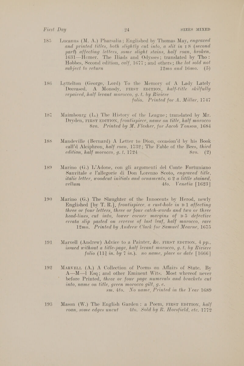 185 Lucanus (M. A.) Pharsalia; Englished by Thomas May, engraved and printed titles, both slightly cut into, a slit in 18 (second part) affecting letters, some slight stains, half roan, broken, 1631—Homer. The Tliads and Ody sses; translated by Tho: Hobbes, Second edition, ca/f, 1677; and others; the lot sold not subject to return 12mo and 16mo. (5) 186 Lyttelton (George, Lord) To the Memory of A Lady Lately Deceased. A Monody, First EpITIon, half-title skilfully repared, half levant morocco, g.t. by Riviere folio. Printed for A. Millar, 1747 187 Maimbourg (L.) The History of the League; translated by Mr. Dryden, FIRST EDITION, frontispiece, name on title, half morocco 8v0. Printed by M. Flesher, for Jacob Tonson, 1684 188 Mandeville (Bernard) A Letter to Dion, cccasion’d by his Book » eall’d Alciphron, half roan, 1732; The Fable of the Bees, third edition, half morocco, g. t. 1724 8v0. (2) 189 Marino (G.) L’Adone, con gli argomenti del Conte Fortuniano Sanvitale e lallegorie di Don Lorenzo Scoto, engraved title, italic letter, woodcut initials and ornaments, G 2 a little stained, vellum 4to. Venetia [1623 | 190 Marino (G.) The Slaughter of the Innocents by Herod, newly Englished [by T. R.], frontispiece, a rust-hole in D1 affecting three or four letters, three or four catch-words and two or three head-lines, cut into, lower corner margins of D5 defective errata slip pasted on reverse of last leaf, half morocco, rare 12mo. Printed by Andrew Clark for Samuel Mearne, 1675 191 Marvell (Andrew) Advice to a Painter, &amp;c. FIRST EDITION, 4 pp., issued without a title-page, half levant morocco, g. t. by Riviere folio (112 im. by 7 in.). no name, place or date [1666 | 192 Marvett (A.) A Collection of Poems on Affairs of State. By A—M—1 Esq; and other Eminent Wits. Most whereof never before Printed, three or four page numerals and brackets cut into, name on title, green morocco gilt, g. e. sm. 4to. No name, Printed in the Year 1689 193 Mason (W.) The English Garden: a Poem, FIRST EDITION, half roan, some edges uncut 4to. Sold by Rk. Horsfreld, etc. 1772