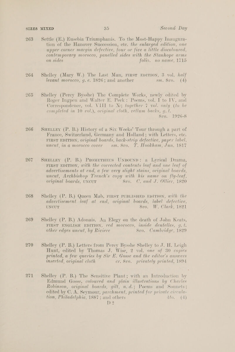 263 264 ed op) Or 266 267 268 269 210 Settle (H.) Eusebia Triumphanis. To the Most-Happy Inaugura- tion of the Hanover Succession, ete. the enlarged edition, one upper corner margin defective, four or five a little discoloured, contemporary morocco, panelled sides with the Stanhope arms on sides folio. no name, 1715 Shelley (Mary W.) The Last Man, First Eprrion, 3 vol. half levant morocco, g. e. 1826; and another sm. 8vo. (A) Shelley (Percy Bysshe) The Complete Works, newly edited by Roger Ingpen and Walter E. Peck: Poems, vol. I to IV, and Correspondence, vol. VIII to X!; together 7 vol. only, (to be completed in 10 vol.), original cloth, vellum backs, g. t. 8v0. 1926-38 SHELLEY (P. B.) History of a Six Weeks’ Tour through a part of France, Switzerland, Germany and Holland; with Letters, etc. FIRST EDITION, original boards, back- strip defective, paper label, uncut, ima morocco cover sm. 8vo. T. Hookham, Jun. 1817 SHELLEY (P. B.) PRromEerHEus Unsounp: a Lyrical Drama, FIRST EDITION, with the corrected contents leaf and one leaf of advertisements at end, a few very slight stains, original boards, uncut, Archbishop Trench’s copy with his name on fly-leaf, original boards, UNCUT Su0. “Ci and J Olver, 1820 Shelley (P. B.) Queen Mab, FIRST PUBLISHED EDITION, with the advertisement leaf at end, original boards, label defective, UNCUT 8v0. W. Clark, 1821 Shelley (P. B.) Adonais. An Elegy on the death of John Keats, FIRST ENGLISH EDITION, red morocco, inside dentelles, g. t. other edges uncut, by Riviere 8v0. Cambridge, 1829 Shelley (P. B.) Letters from Perey Bysshe Shelley to J. H. Leigh Hunt, edited by Thomas J. Wise, 2 vol. one of 30 copies printed, a few queries by Sur E. Gosse and the editor's answers inserted, original cloth cr. 8vo. privately printed, 1894. Shelley (P. B.) The Sensitive Plant; with an Introduction by Edmund Gosse, coloured and plain illustrations by Charles Robinson, original boards, gilt, n.d.; Poems and Sonnets; edited by C. A. Seymour, parchment, printed for private circula- tion, Philadelphia, 1887 ; and others 4to. (4) Bee