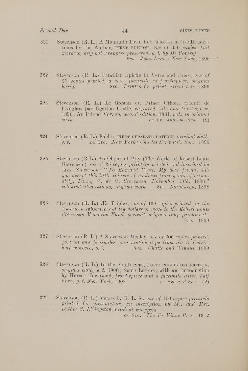 321 ORR ORO 34 O26 824 ORO Stevenson (R. L.) A Mountain Town in France with Five [llustra- tions by the Author, FIRST EDITION, one of 350 comes, half morocco, origynal wrappers preserved, g.t. by De Coverly 8vo. John Lane : New York, 1896 Stevenson (R. L.) Familiar Epistle in Verse and Prose, one of 27 copies printed, a verse facsimile as frontispiece, original boards 8vo. Printed for prwate circulation, 1896 Stevenson (R. L.) Le Roman du Prince Othon; traduit de PAnglais par Egerton Castle, engraved title and frontispiece, 1896; An Inland Voyage, second edition, 1881, both in original cloth cr, 8vo and sm. 8v0. (2) Stevenson (R. L.) Fables, rFrRsT SEPARATE EDITION, original cloth, g. t. sm. 8vo. New York: Charles Scribner's Sons, 1896 Stevenson (KR L.) An Object of Pity (The Works of Robert Louis Stevenson) one of 25 copies prwately printed and inscribed by Mrs. Stevenson: “To Edmund Gosse, My dear friend, will you accept this little volume of madness from yours affection- ately, Fanny V. de G. Stevenson, November 13th, 1898,” coloured illustrations, original cloth 8vo. Hdinburgh, 1898 Stevenson (R. L.) Aus Triplex, one of 160 copies printed for the American subscribers of ten dollars or more to the Robert Louts Stevenson Memorial Fund, portrait, original limp parchment 8vo. 1898 Stevenson (R. L.) A Stevenson Medley, one of 300 copies printed, portrait. and facsimiles, presentation copy from Sir S. Colvin, half morocco, gq. t. 8v0. Chatio and Windus, 1899 Stevenson (R. L.) In the South Seas, FIRST PUBLISHED EDITION, original cloth, g. t. 1900; Some Letters; with an Introduction by Horace Townsend, frontispiece and a facsimile letter, half linen, g.t. New York, 1902 cr. 8vo and 8vo. (2) Stevenson (R. L.) Verses by R. L. S., one of 100 copies privately printed for presentation, an inscription by Mr. and Mrs. Luther 8. Livingston, original wrappers cr. 8vo. The De Vinne Press, 1912