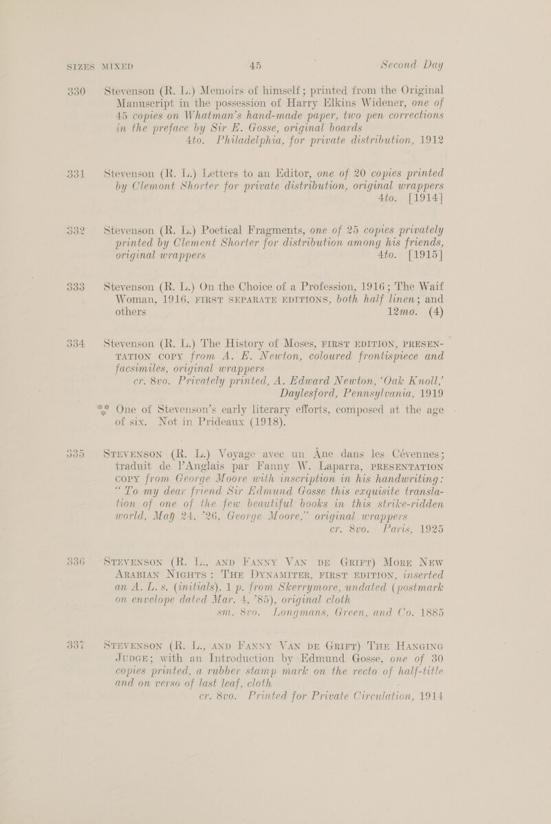 330 Stevenson (R. L.) Memoirs of himself; printed from the Original Manuscript in the possession of Harry Elkins Widener, one of 45 copies on Whatman’s hand-made paper, two pen corrections in the preface by Sir E. Gosse, original boards 4to. Philadelphia, for prwate distribution, 1912 331 Stevenson (R. L.) Letters to an Hditor, one of 20 copies printed by Clemont Shorter for prwate distribution, original wrappers 4to. [1914] Stevenson (R. lL.) Poetical Fragments, one of 25 copies privately printed by Clement Shorter for distribution among his friends, original wrappers 4to. [1915] © Se om 333 Stevenson (R. L.) On the Choice of a Profession, 1916; The Wait Woman, 1916, FIRST SEPARATE EDITIONS, both half linen; and others 12mo. (4) 334 Stevenson (R. L.) The History of Moses, FIRST EDITION, PRESEN- TATION copy from A. EH. Newton, coloured frontismece and facsimiles, original wrappers cr. 8vo. Privately printed, A. Edward Newton, ‘Oak Knoll, Daylesford, Pennsylvania, 1919 One of Stevenson’s early literary efforts, composed at the age of six. _Not.in Prideaux.(1918). ey) eo Or Stevenson (R. L.) Voyage avec un Ane dans les Cévennes; traduit de l’Anglais par Fanny W. Laparra, PRESENTATION copy from George Moore with inscription in his handwriting: “To my dear friend Sir Edmund Gosse this exquisite transla- tion of one oF the few beautiful books in this strike-ridden world, Mag 24, °26, George Moore,” original wrappers cr. 80. . Paris, 1925 336 STEVENSON (R. L., anp Fanny VAN DE Grirr) Mort New ARABIAN NicHts: HE DYNAMITER, FIRST EDITION, inserted an A. Ll. s. (initials), 1 p. from Skerrymore, undated (postmark on envelope dated Mar. 4, °85), orrginal cloth sm. 8vo. Longmans, Green, and Co. 1885 SU) 3% STEVENSON (R. L., AnD Fanny VAN DE Grirr) THE Hancine JupGE; with an Introduction by Edmund Gosse, one of 30 copies printed, a rubber stamp mark on the recto of half-title and on verso of sa leaf, cloth cr. 8vo. Printed for Private C eaten. 1914