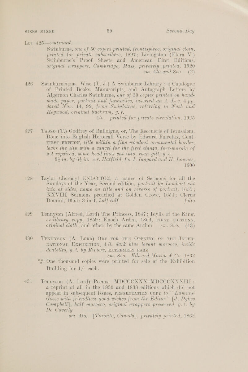 Lo' 426 427 429 430 431 continued. Swinburne, one of 50 copies printed, frontisprece, original cloth, printed for prwate subscribers, 1897; Livingston (Flora V.) Swinburne’s Proof Sheets and American First LHditions, original wrappers, Cambridge, Mass, prwately printed, 1920 sm. 4to and 8vo. (2) of Printed Books, Manuscripts, and Autograph Letters by Algernon Charles Swinburne, one of 30 comes printed on hand- made paper, portrat and facsumiles, inserted an A. L. s. 4 pp. dated Nov. 14, 92, from Swinburne, referring to Nash and Heywood, original buckram, g. t. 4to. printed for prwate circulation, 1925 Done into English Heroicall Verse by Edward Fairefax, Gent. FIRST EDITION, title within a fine woodcut ornamental border, lacks the slip with a cancel for the first stanza, fore-margin of B2 reparvred, some head-lines cut into, roan gilt, g. e. 94 in. by 641n. Ar. Hatfield, for I. Iaggard and H. Lownes, 1600 Sundays of the Year, Second edition, portrait by Lombart cut unto at sides, name on title and on reverse of portrait, 1655; XXVIII Sermons preached at Golden Grove, 1654; Clerus Domini, 1655; 3 in 1, half calf folio ex-library copy, 1859; Enoch Arden, 1864, FIRST EDITIONS, original cloth; and others by the same Author sin. 8vo. (13) NATIONAL ExuHiBiTion, 4/1. dark blue levant morocco, mside dentelles, g.t. by Riviere, EXTREMELY RARE | sm. 8vo. Hdward Moxon & Co. 1862 Building for 1/- each. a reprint of all in the 1830 and 1833 editions which did not appear in subsequent issues, PRESENTATION copy to “ Ldmund Gosse with friendliest good wishes from the Editor” | J. Dykes Campbell|, half morocco, original wrappers preserved, g.t. by De Coverly sm. 4to. [Toronto, Canada|, prwately printed, 1862