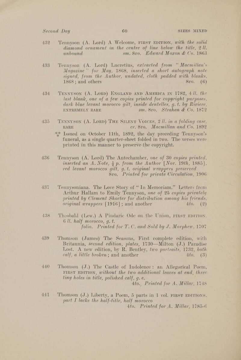 A432 433 434. 436 439 440 441 Tennyson (A. Lord) A Welcome, FIRST EDITION, with the solid diamond ornament in the centre of line below the title, 2 11. unbound sm. 8vo. Edward Moxon &amp; Co. 1863 Tennyson (A. Lord) Lueretius, extracted from “ Macmillan’s Magazine” for May, 1868, inserted a short autograph note signed, from the Author, undated, cloth padded with blanks, 1868; and others 800. (6) Tennyson (A. Lorp) ENGLAND AND AMERICA IN 1782, 4 Ul. the last blank, one of a few copies printed for copyright purposes, dark blue levant morocco gilt, inside dentelles, g.t. by ee EXTREMELY RARE sm. 8v0. Strahan &amp; Co. 187% Tennyson (A. Lorp) THE SILENT Voices, 2 ll. in a folding case, RARE cr. 8vo. Macmillan and Co. 1892 funeral, as a single quarter-sheet folded in two. The verses were printed in this manner to preserve-the copyright. Tennyson (A. Lord) The Antechamber, one of 30 copies printed, inserted an A. Note, $ p. from the Author [| Nov. 19th, 1885], red levant morocco gilt, g.t. original wrappers preserved 8v0o. Printed for prwate Circulation, 1906 Arthur Hallam to Emily Tennyson, one of 25 copies privately printed by Clement Shorter for distribution among his friends, original wrappers [1916]; and another 4to. (2) Theobald (Lew.) A Pindaric Ode onthe Union, FIRST EDITION. 6 Hl. half morocco, g. t. foo. Printed for T.C. and Sold by J. Morphew, 1707 Thomson (James) The Seasons, First complete edition, with Britannia, second edition, plates, 1730—Milton (J.) Paradise Lost. A new edition, by R. Bentley, two portraits, 1732, both calf, a little broken; and another 4to. (3) Thomson (J.) The Castle of Indolence: an Allegorical Poem, FIRST EDITION, without the two additional leaves at end, three tiny holes in title, polished calf, g. e. 4to., Printed for A. Millar, 1748 Thomson (J.) Liberty, a Poem, 5 parts in 1 vol. FIRST EDITIONS, part I lacks the half-title, half morocco | 4to. Printed for A. Millar, 1785-6
