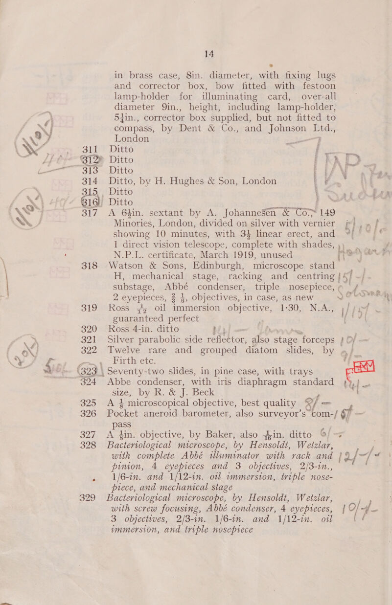 ®&amp; in brass case, 8in. diameter, with fixing lugs and corrector box, bow fitted with festoon lamp-holder for iluminating card, over-all diameter 9in., height, including lamp-holder, 54in., corrector box supplied, but not fitted to compass, by Dent &amp; Co., and Johnson Ltd., London —— au Ditto ' Si2 Ditto f 3 Ditto ee 314 Ditto, by H. Hughes &amp; Son, London . # Ditto ' bie 6) Ditto 317 A 6hin. sextant by A. JohanneSen &amp; Co 149 Minories, London, divided on silver with vernier showing 10 minutes, with 34 linear erect, and 1 direct vision telescope, complete with shades, Tea N.P.L. certificate, March 1919, unused ‘than 318 Watson &amp; Sons, Edinburgh, microscope stand H, mechanical stage, racking and centring 15 substage, Abbé condenser, triple nosepiece, 2 eyepieces, % %, objectives, in case, as new ) Oo 319 Ross 4,° oil immersion objective, 1-30, N:A;; guaranteed perfect 320 oss 4-in. ditto : 322 Twelve rare and grouped diatom slides, by a} fos yt ete, : (323, Seventy-two slides, in pine case, with trays ee 324 Abbe condenser, with iris diaphragm standard 4) size, by R. &amp; Ve Beck 325 “Als microscopical objective, best quality of _ 326 Pocket aneroid barometer, also surveyor’s com-/ f - pass = 327 A kin. objective, by Baker, also yin. ditto ©/ 328 Bacteriological microscope, by Hensoldt, Wetzlar, with complete Abbé illuminator with rack and | of pinion, 4 eyepreces and 3 objectives, 2/3-in., 1/6-in. and 1/12-in. otl immersion, triple nose- piece, and mechanical stage 329 Bacteriological microscope, by Hensoldt, Wetzlar, with screw focusing, Abbé condenser, 4 eyepieces, 3 objectives, 2/3-1n. 1/6-1n. and 1/12-in. oil immersion, and triple noseptece