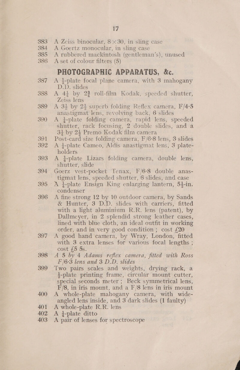 383 384 385 386 387 388 389 391 392 393 394 395 396 397 398 399 400 401 402 403 17 A Zeiss binocular, 8 « 30, in sling case A Goertz monocular, in sling case A rubbered mackintosh (gentleman’s), unused A set of colour filters (5) PHOTOGRAPHIC APPARATUS, &amp;c. A 3-plate focal plane camera, with 3 mahogany D.D. slides A 41 by 22 roll-film Kodak, speeded shutter, Zeiss lens A 3% by 24 superb folding Reflex camera, F/4-5 anastigmat lens, revolving back, 6 slides A i-plate folding camera, rapid lens, speeded shutter, rack focusing, 2 double slides, and a 34+ by 24 Premo Kodak film camera Post-card size folding camera, F/6-8 lens, 3 slides A 4-plate Cameo, Aldis anastigmat lens, 3 plate- oe A #-plate Lizars folding camera, double lens, cee slide Goerz vest-pocket Tenax, F/6-8 double anas- tigmat lens, speeded shutter, 6 slides, and case condenser A fine strong 12 by 10 outdoor camera, by Sands &amp; Hunter, 3 D.D. slides with carriers, fitted with a light aluminium R.R. lens (patent), by Dallmeyer, in 2 splendid strong leather cases, lined with blue cloth, an ideal outfit in working order, and in very good condition ; cost £20 A good hand camera, by Wray, London, fitted with 3 extra lenses for various focal lengths ; cost £5 5s. A 5 by 4 Adams reflex camera, fitted with Ross F'/6-3 lens and 3 D.D. slides Two pairs scales and weights, drying rack, a 4-plate printing frame, circular mount cutter, special seconds meter; Beck symmetrical lens, F/8, in iris mount, and a F/8 lens in iris mount A whole-plate mahogany camera, with wide- angled lens inside, and 3 dark slides (1 faulty) A — -plate R.R. lens A 7-plate ditto A pair of lenses for spectroscope