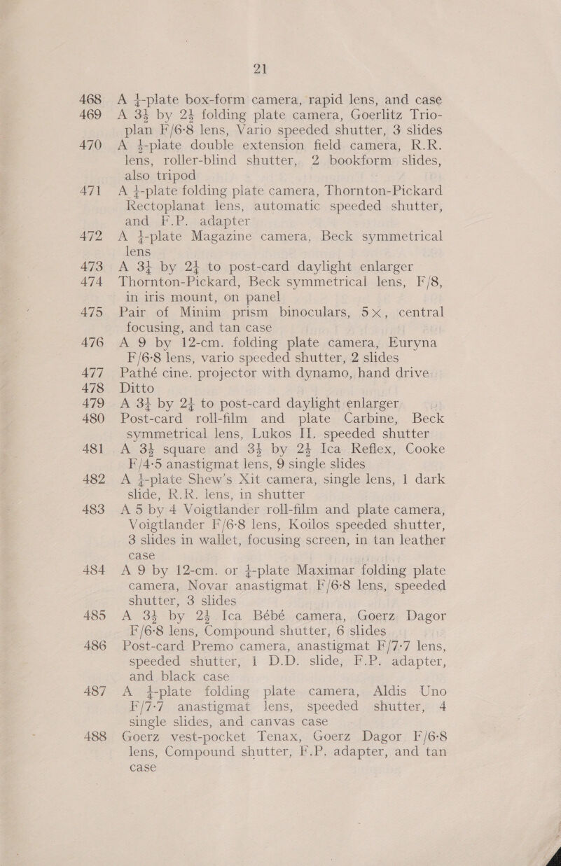 468 469 470 488 pi A 4-plate box-form camera, rapid lens, and case A 34 by 24 folding plate camera, Goerlitz Trio- plan F/6-8 lens, Vario speeded shutter, 3 slides A 4-plate double extension field camera, R.R. lens, roller-blind shutter,. 2 bookform slides, also tripod A i-plate folding plate camera, Thornton-Pickard Kectoplanat lens, automatic speeded shutter, and F.P. adapter A }-plate Magazine camera, Beck symmetrical lens : A 34 by 24 to post-card daylight enlarger Thornton-Pickard, Beck symmetrical lens, F/8, in iris mount, on panel Pair of Minim prism binoculars, 5x, central focusing, and tan case | A 9 by 12-cm. folding plate camera, Euryna F'/6-8 lens, vario speeded shutter, 2 slides Pathé cine. projector with dynamo, hand drive. Ditto A 31 by 24 to post-card daylight enlarger e Post-card roll-film and plate Carbine, Beck symmetrical lens, Lukos II. speeded shutter A 34 square and 34 by 24 Ica Reflex, Cooke F/4-5 anastigmat lens, 9 single slides A 4-plate Shew’s Xit camera, single lens, 1 dark slide, R.R. lens, in shutter . A 5 by 4 Voigtlander roll-film and plate camera, Voigtlander F/6-8 lens, Koilos speeded shutter, 3 slides in wallet, focusing screen, in tan leather case | A 9 by 12-cm. or 4-plate Maximar folding plate camera, Novar anastigmat [/6-8 lens, speeded shutter, 3 slides A 3% by 24 Ica Beébé camera, Goerz Dagor f/6-8 lens, Compound shutter, 6 slides Post-card Premo camera, anastigmat F/7-7 lens, speeded shutter, 1 D.D: slide. F.2. adapter, and black case A +t-plate folding plate camera, Aldis Uno F/7-7 anastigmat lens, speeded shutter, 4 single slides, and canvas case Goerz vest-pocket Tenax, Goerz Dagor F/6-8 lens, Compound shutter, f.P. adapter, and tan case