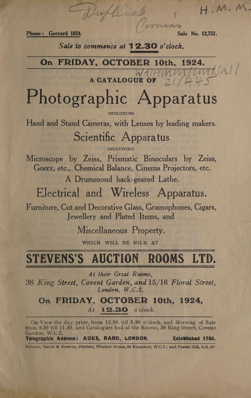 f g , , Fs oe Vd M / V\ a y ih . &gt; : ul? tet! La ty we?  oe LV VP veer Tea? Phone: Gerrard 1824. Sale No. 13,752. Sale to commence at 12.30 o’clock.  On FRIDAY, OCTOBER 10th, 1924. VATE VL UY A CATALOGUE OF 2 / / 2} -/5 Photographic Be oatalus INCLUDING Hand and Stand Cameras, with Lenses by leading makers.    Scientific Apparatus INCLUDING Microscope by Zeiss, Prismatic Binoculars by Zeiss, Goerz, etc., Chemical Balance, Cinema Projectors, etc. A Drummond back-geared Lathe. Electrical and Wireless Apparatus. Furniture, Cut and Decorative Glass, Gramophones, Cigars, Jewellery and Plated Items, and Miscellaneous Property. WHICH WILL BE SOLD AT STEVENS’S AUCTION ROOMS LTD. At their Great Rooms, 38 King Street, Covent Garden, and 15/16 Floral Street, London, W.C.2, On FRIDAY, OCTOBER 10th, 1924, At 12.30 o'clock.  On View the day prior, from 12.30 till 5.30 o’clock, and Morning of Sale from 9.30 till 11.30, and Catalogues had at the Rooms, 38 King Street, Covent Garden, W.C.2. Telegraphic Address: AUKS, RAND, LONDON. _ Established 1760. Rippie, Smita &amp; Durrus, Printers, Windsor House, 83 Kingsway, W.C.2; and Forest Hill, S.E.23-