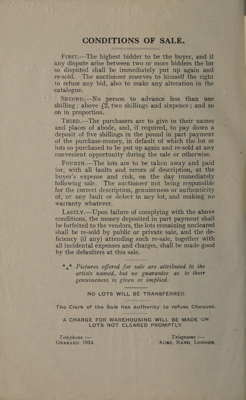 CONDITIONS OF SALE.   Frrst.—The highest bidder to be the buyer, and if so disputed shall be immediately put up again and re-sold. The auctioneer reserves to himself the right to refuse any bid, also to make any alteration in the catalogue. SECOND.—No person to advance less than one shilling ; above £2, two shillings and sixpence ; and so on in proportion. TuHIRD.—The purchasers are to give in their names and places of abode, and, if required, to pay down a deposit of five shillings in the pound in part payment of the purchase-money, in default of which the lot or lots so purchased to be put up again and re-sold at any convenient opportunity during the sale or otherwise. FourtTH.—The lots are to be taken away and paid for, with all faults and errors of description, at the buyer’s expense and risk, on the day immediately following sale. The auctioneer not being responsible for the correct description, genuineness or authenticity of, cr any fault or defect in any lot, and making no warranty whatever. LastLy.—Upon failure of complying with the above conditions, the money deposited in part payment shall be forfeited to the vendors, the lots remaining uncleared shall be re-sold by public or private sale, and the de- ficiency (if any) attending such re-sale, together with all incidental expenses and charges, shall be made good by the defaulters at this sale.  *,.* Pictures offered for sale ave attributed to the artists named, but no guarantee as to thew genuineness 18 given or wmplted. NO LOTS WILL BE TRANSFERRED.  A CHARGE FOR WAREHOUSING WILL BE MADE ON LOTS NOT CLEARED PROMPTLY. Telephone :— Telegrams :— GERRARD 1824. AuKS, RAND, LONDON. =f. 2, a