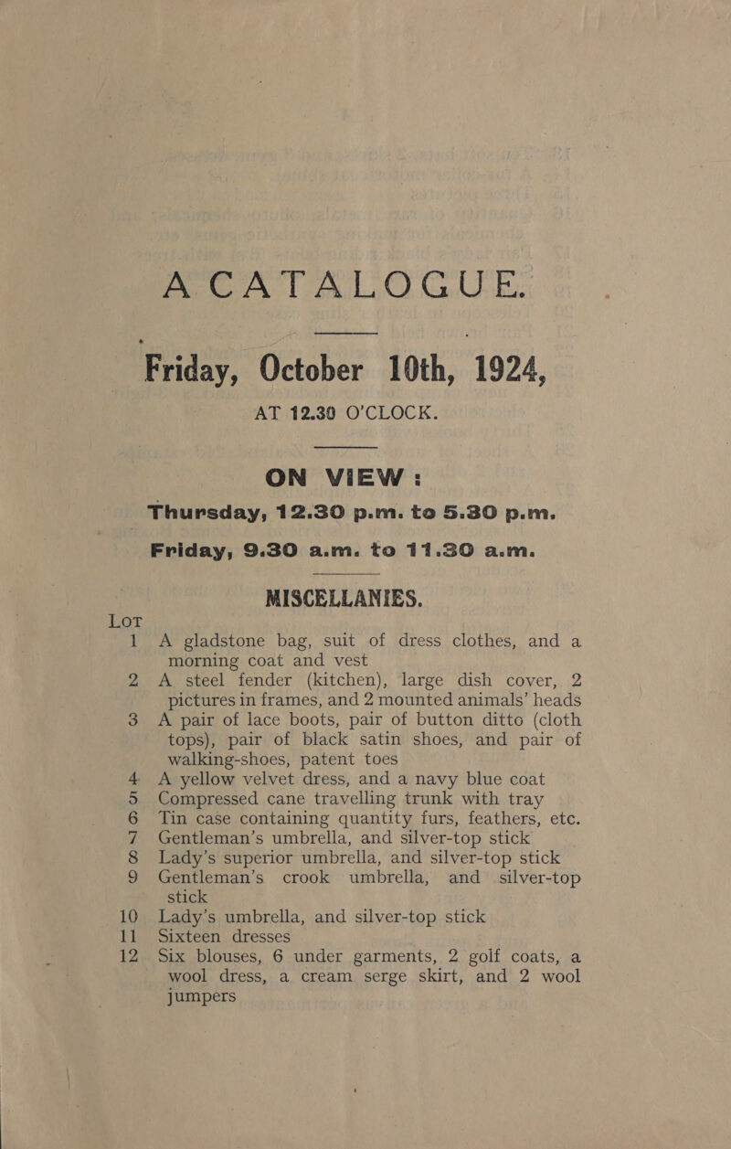 PERT RT CY CUE ee ee ce AT 12.30 O'CLOCK.  ON VIEW : Lot Friday, 9.30 a.m. to 11.30 a.m.  MISCELLANIES. A gladstone bag, suit of dress clothes, and a morning coat and vest A steel fender (kitchen), large dish cover, 2 pictures in frames, and 2 mounted animals’ heads A pair of lace boots, pair of button ditto (cloth tops), pair of black satin shoes, and pair of walking-shoes, patent toes A yellow velvet dress, and a navy blue coat Compressed cane travelling trunk with tray Tin case containing quantity furs, feathers, etc. Gentleman’s umbrella, and silver-top stick Lady’s superior umbrella, and silver-top stick Gentleman’s crook umbrella, and_ silver-top stick Lady’s umbrella, and silver-top stick Sixteen dresses Six blouses, 6 under garments, 2 golf coats, a wool dress, a cream serge skirt, and 2 wool jumpers