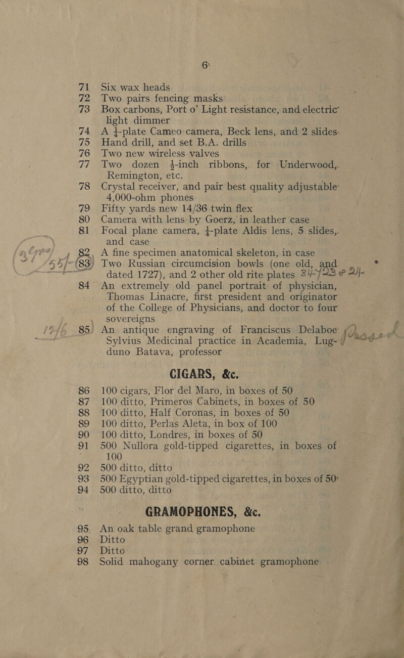 85. SG Six wax heads: Two pairs fencing masks: Box carbons, Port o’ Light resistance, and electric cae ta dimmer A 4-plate Cameo:camera, Beck lens, and 2 slides: Hand drill, and set B.A. drills Two new wireless valves Two dozen 4-inch ribbons,. for Underwood, Remington, ete. Crystal receiver, and pair best quality adjustable 4,000-ohm phones. Fifty yards new 14/36 twin flex Camera with lens: by Goerz, in leather case Focal plane camera, 4-plate Aldis lens, 5 slides,. and case dated 1727), and 2 other old rite plates 3YY° 3 &amp; Al An extremely old panel portrait of physician, Thomas Linacre, first president and originator of the College of Physicians, and doctor to four sovereigns Sylvius Medicinal practice in sake segs Lug--} duno Batava, professor CIGARS, &amp;. 100 cigars, Flor del Maro; in boxes of 50 100 ditto, Primeros Cabinets, in boxes of 50 100 ditto, Half Coronas, in. boxes of 50 100 ditto, Perlas Aleta, in box of 100 100 ditto, Londres, in boxes of 50 500 Nullora gold-tipped cigarettes, in boxes of 100 500 ditto, ditto 500 Egyptian gold-tipped cigarettes, in boxes of 50° 500 ditto, ditto GRAMOPHONES, &amp;c. An oak table grand gramophone Ditto Ditto Solid mahogany corner cabinet gramophone: ~ Mey ~~