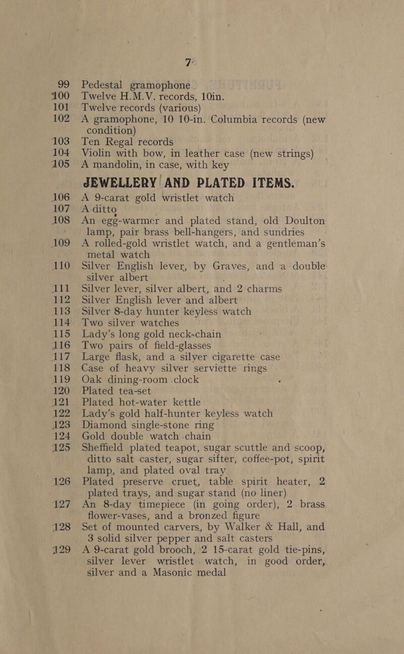 n09 100 101 102 103 104 105 106 107 108 110 oh i 112 ANS 114 115 116 otis 118 119 120 21 pip 123 124 125 126 127 128 Pedestal gramophone | Twelve H.M.V. records, 10in. Twelve records (various) — A gramophone, 10 10-in. Columbia records (new condition) Ten Regal records Violin with bow, in leather case (new strings) A mandolin, in case, with key JEWELLERY AND PLATED ITEMS. A 9-carat gold wristlet. watch An egg-warmer and plated stand, old Doulton lamp, pair brass bell-hangers, and sundries A rolled-gold wristlet watch, and a gentleman’s metal watch Silver English lever, by Graves, and a double silver albert Silver lever, silver albert, and 2 charms Silver English lever and albert Silver 8-day hunter keyless watch Two silver watches Lady’s long gold neck-chain Two pairs of field-glasses Large flask, and a silver cigarette case Case of heavy silver serviette rings Oak dining-room .clock Plated tea-set Plated hot-water kettle Lady’s gold half-hunter keyless watch Diamond single-stone ring Gold double watch chain Sheffield plated teapot, sugar scuttle and scoop, ditto salt caster, sugar sifter, coffee-pot, spirit lamp, and plated oval tray Plated preserve -cruet,. table. spirit heater, 2 plated trays, and sugar stand (no liner) An 8-day timepiece (in going order), 2 brass flower-vases, and a bronzed figure Set of mounted carvers, by Walker &amp; Hall, and 3 solid silver pepper and salt casters A 9-carat gold brooch, 2 15-carat gold tie-pins, silver lever wristlet watch, in good order, silver and a Masonic medal