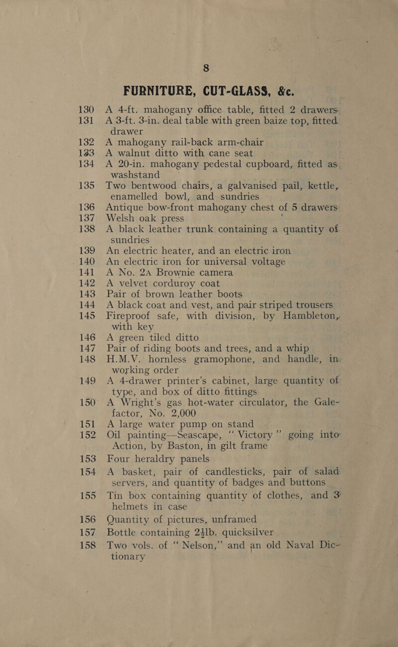 FURNITURE, CUT-GLASS, &amp;. A 4-ft. mahogany office. table, fitted 2 drawers A 3-ft. 3-in. deal table with green baize top, fitted drawer A mahogany rail-back arm-chair A walnut ditto with cane seat ~ A 20-in. mahogany pedestal cupboard, fitted as, washstand Two bentwood chairs, a galvanised pail, kettle, enamelled bowl, and sundries Antique bow- front mahogany chest of 5 drawers: Welsh oak press A black leather trunk: coneaa ee a quantity of sundries An electric heater, and an electric iron An electric iron for universal voltage A No. 24 Brownie camera A velvet corduroy coat Pair of brown leather boots A black coat and vest, and pair striped trousers Fireproof safe, with division, by Hambleton, with key : A green tiled ditto Pair of riding boots and trees, and a whip H.M.V. hornless gramophone, and handle, in. working order A 4- drawer printer’s cabinet, large quantity of type, and box of ditto fittings A Wright’s gas hot-water circulator, the Gale- factor, No. 2,000 A large water pump on stand Oil painting—Seascape, ‘‘ Victory ” going into Action, by Baston, in gilt frame Four heraldry panels A basket, pair of candlesticks, pair ‘of salad servers, and quantity of badges and buttons Tin box containing quantity of clothes, and 3 helmets in case Quantity of pictures, unframed Bottle containing 24lb. quicksilver Two vols. of “‘ Nelson,” and an old Naval Dic- tionary