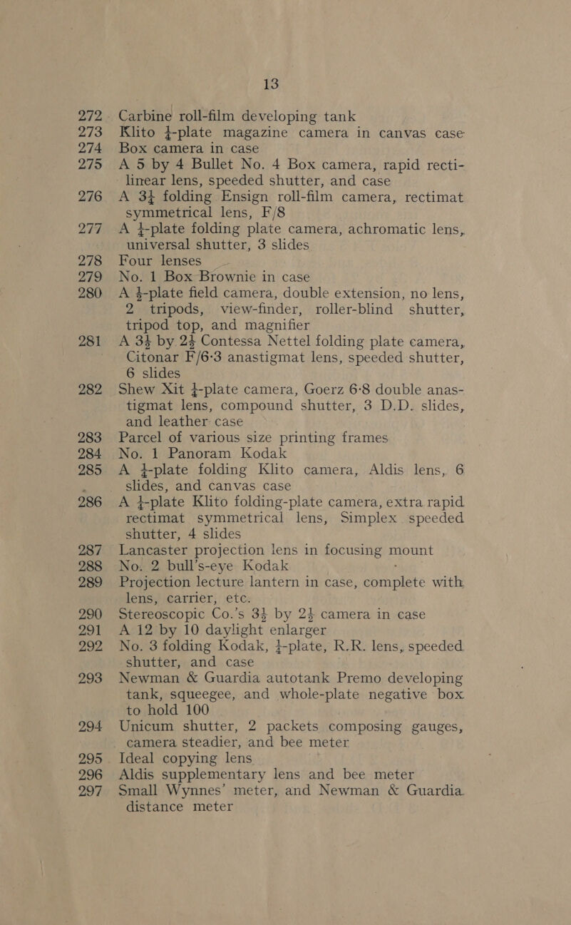 272 273 274 275 276 277 278 279 280 281 282 283 284 285 287 288 289 290 291 292 293 294 295 296 297 13 Carbine roll-film developing tank Klito }-plate magazine camera in canvas case Box camera in case A 5 by 4 Bullet No. 4 Box camera, rapid recti- A 3% folding Ensign roll-film camera, rectimat Sy rae eral lens, F/8 A }-plate folding plate camera, achromatic lens,. universal shutter, 3 slides Four lenses No. 1 Box Brownie in case A 4-plate field camera, double extension, no lens, 2” tripods, view-finder, roller-blind shutter, tripod top, and magnifier A 34 by 24 Contessa Nettel folding plate camera, Citonar F/6-3 anastigmat lens, speeded shutter, 6 slides Shew Xit }-plate camera, Goerz 6:8 double anas- tigmat lens, compound shutter, 3 D.D. slides, and leather case Parcel of various size printing frames No. 1 Panoram Kodak A tplate folding Klito camera, Aldis lens, 6 slides, and canvas case AS; L-plate Klito folding-plate camera, extra rapid rectimat symmetrical lens, Simplex speeded shutter, 4 slides Lancaster projection lens in focusing mount No. 2 bull’s-eye Kodak Projection lecture lantern in case, complete with lens, carrier, etc. Stereoscopic Co.’s 34 by 24 camera in case A 12 by 10 daylight enlarger No. 3 folding Kodak, }-plate, R.R. lens, speeded shutter, and case Newman &amp; Guardia autotank Premo developing tank, squeegee, and whole-plate negative box to hold 100 Unicum shutter, 2 packets composing gauges, Ideal copying lens Aldis supplementary lens and bee meter Small Wynnes’ meter, and Newman &amp; Guardia distance meter