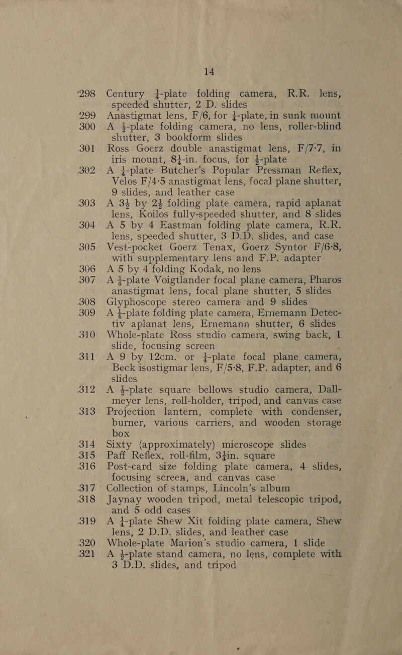 ‘298 Pade 300 301 302 303 304 305 306 307 308 309 310 311 312 313 314 315 316 318 319 320 21 14 Century +-plate folding camera, R.R. lens, speeded shutter, 2 D. slides » Anastigmat lens, F/6, for }-plate, in sunk mount A 4-plate folding Gamera, no lens, roller-blind shutter, 3 bookform slides : Ross. Goerz double anastigmat lens, F/7:7, in fo mount, 84-in. focus, for 4-plate +-plate Butcher's Popular Pressman Reflex, Velos F/4-5 anastigmat lens, focal plane shutter, 9 slides, and leather case A 34 by 24 folding plate camera, rapid aplanat lens, Koilos fully-speeded shutter, and 8 slides A 5 by 4 Eastman folding plate camera, R.R. lens, speeded shutter, 3 D.D. slides, and case Vest-pocket Goerz Tenax, Goerz Syntor F/6'8, with supplementary lens and F.P. adapter A 5 by 4 folding Kodak, no lens A y-plate Voigtlander focal plane camera, Pharos anastigmat lens, focal plane shutter, 5 slides Glyphoscope stereo camera and 9 slides A }-plate folding plate camera, Ernemann Detec- tiv aplanat lens, Ernemann shutter, 6 slides Whole-plate Ross studio camera, swing back, 1 slide, focusing Ghee Ag by 12cm. or 4¢-plate focal plane camera, Beck isostigmar lens, F/5:8):F.P. pe tn and 6 SS A 4-plate square bellows studio camera, Dall- meyer lens, roll-holder, tripod, and canvas case Projection lantern, complete with condenser, burner, various carriers, and wooden storage box Sixty (approximately) microscope slides Paff Reflex, roll-film, 34in. square Post-card size folding plate camera, 4 slides, focusing screen, and canvas case Collection of stamps, Lincoln’s album Jaynay wooden tripod, metal telescopic tripod, A 5 odd cases A +-plate Shew Xit folding plate camera, Shew lens, 2 D.D. slides, and leather case Whole- -plate Marion’s studio camera, 1 slide A 4-plate stand camera, no lens, complete with 3 D. D. slides, and tripod