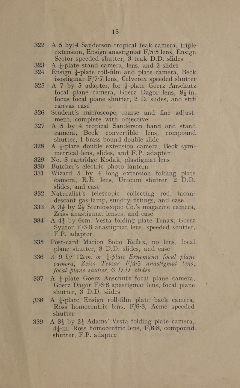 322 323 324 325 326 327 328 329 330 331 332 333 334 335 336 338 339 ~~ 15. A 5 by|4 Sanderson tropical teak camera, triple extension, Ensign anastigmat F/5-5 lens, Ensign SEStOF speeded shutter, 3 teak D.D. slides At 2-plate stand camera, lens, and 2 slides Eeneigaes -plate roll-film and plate camera, Beck isostigmar F/7-7 lens, Celverex speeded shutter A 7 by 5 adapter, for 4-plate Goerz Anschutz focal plane camera, Goerz Dagor lens, 84-in.. focus focal plane shutter, 2 D. slides, and stiff canvas case Student's microscope, coarse and fine adjust-- ment, complete with objective A 5 by 4 tropical Sanderson hand and stand camera, Beck convertible lens, compound Shaeten, 1 brass-bound double slide A 4-plate double extension camera, Beck sym-- Tetaen) lens, slides, and F.P. adapter No. 5 cartridge Kodak, plastigmat lens Butcher's electric photo lantern Wizard 5 by 4 long extension folding plate camera, R.R. lens, Unicum shutter, 2 D.D. ‘slides, and case Naturalist’s telescopic collecting rod, incan- descant gas lamp, sundry fittings, and case A 34 by 24 Stereoscopic Co.’s magazine camera, Zeiss anastigmat lenses, and case A 44 by 6cm. Vesta folding plate Tenax, Goerz Post-card Marion Soho Reflex, no lens, focal plane shutter, 3 D.D. slides, and case A 9 by 12cm. or }-plate Ernemann focal plane camera, Zeiss Tessay F/4:5 anastigmat lens,. focal plane shutter, 6 D.D. slides A }-plate Goerz Anschutz focal plane camera, Goerz Dagor F/6-8 anastigmat lens, focal plane shutter, 3 D.D. slides A i-plate Ensign roll-film plate back camera, Ross homocentric lens, F/6-3, Acme speeded shutter A 34 by 24 Adams’ Nesta folding plate camera,. Ad-in. Ross homocentric lens, F/6-8, compound. shutter, F.P. adapter