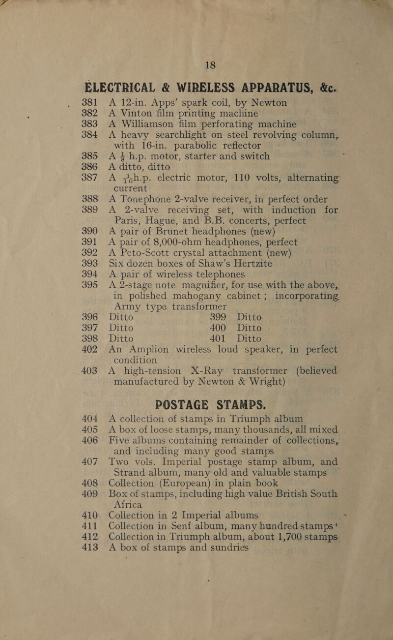 381 382 383 384 385 386 387 388 389 390 391 392 393 394 395 396 397 398 402 A 12-in. Apps’ spark coil, by Newton A Vinton film printing machine A Williamson film perforating machine A heavy searchlight on steel revolving column, with 16-in. parabolic reflector A 4h.p. motor, starter and switch A ditto, ditto A ;jh.p. electric motor, 110 volts, alternating current A Tonephone 2-valve receiver, in perfect order A 2-valve receiving set, with induction for Paris, Hague, and B.B. concerts, perfect A pair of Brunet headphones (new) A pair of 8,000-ohm headphones, perfect A Peto-Scott crystal attachment (new) Six dozen boxes of Shaw’s Hertzite A pair of wireless telephones A 2-stage note magnifier, for use with the above, in polished mahogany cabinet ; incorporating Army type transformer . Ditto 399 Ditto Ditto 400 Ditto Ditto 401 Ditto An Amplion wireless loud speaker, in perfect condition A high-tension X-Ray transformer (believed. manufactured by Newton &amp; Wright) POSTAGE STAMPS. A collection of stamps in Triumph album Five albums containing remainder of collections, and including many good stamps Two vols. Imperial postage stamp album, and Strand album, many old and valuable stamps — Collection (European) in plain book Box of stamps, including high value British South Africa Collection in 2 Imperial albums Collection in Senf album, many hundred stamps* Collection in Triumph album, about 1,700 stamps: A box of stamps and sundries