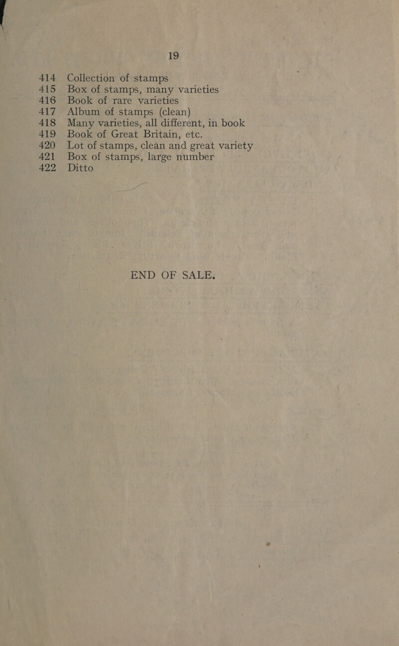 414 415 416 417 418 419 420 421 422 hy, Collection of stamps Box of stamps, many varieties Book of rare varieties Album of stamps (clean) Many varieties, all different, in book Book of Great Britain, etc. Lot of stamps, clean and great variety Box of stamps, large number Ditto END OF SALE.