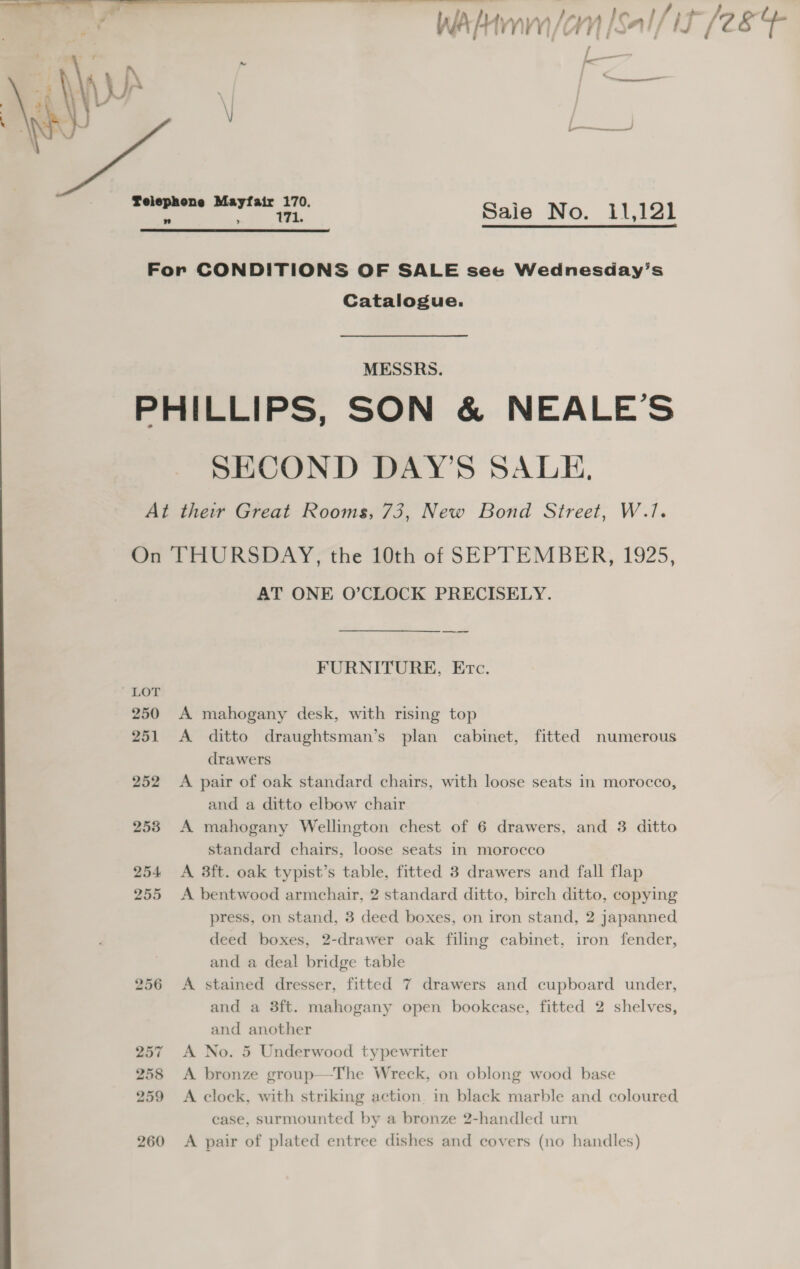   Wao |Sal/it [284 / — <_— a a Saie No. 11,121  Catalogue. MESSRS. SECOND DAY'S SALE, 256 257 258 259 260 AT ONE O’CLOCK PRECISELY. FURNITURE, Erc. A. mahogany desk, with rising top A ditto draughtsman’s plan cabinet, fitted numerous drawers A pair of oak standard chairs, with loose seats in morocco, and a ditto elbow chair standard chairs, loose seats in morocco A 3ft. oak typist’s table, fitted 3 drawers and fall flap A bentwood armchair, 2 standard ditto, birch ditto, copying press, on stand, 3 deed boxes, on iron stand, 2 japanned deed boxes, 2-drawer oak filing cabinet, iron fender, and a deal bridge table A stained dresser, fitted 7 drawers and cupboard under, and a 3ft. mahogany open bookcase, fitted 2 shelves, and another A No. 5 Underwood typewriter A bronze group—The Wreck, on oblong wood base A clock, with striking action. in black marble and coloured case, surmounted by a bronze 2-handled urn A pair of plated entree dishes and covers (no handles)