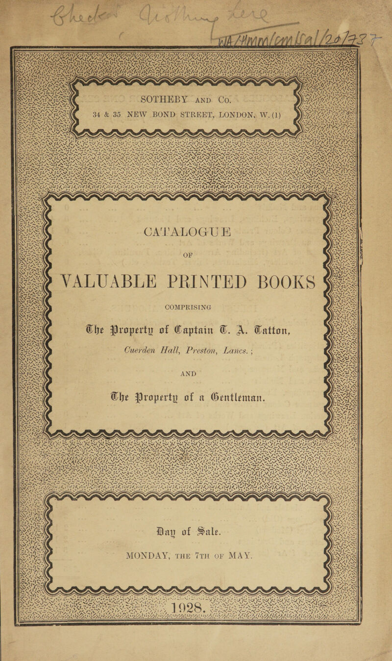       [BEATS EAI AN PVA DAA ID AED 4 ~ Dies ry 4. Ky N       ; “ — = Ny AY] oy Nate 7 \ 2 { Me wt \ ANID AA DAS ANID IPLCANI DS oN \ EMPTIES 1 7 f BS AN (oA RAMAN RAIA FMS TERA RA SAAN (SZ (as ~} CMI us qT nite SJ CNA CAL NAAN, I A | CL) bea Py ey al Pl Pa! el PU ead PAL ee al a) red ~Z pee = Ly Age RE | IZ. WS MEER IWS ISS MS MS DORR WOES GONE INCE ONG EN IN ELS ING SN, CN ING LS ENGL INS SS NG SS BRN YER OA GEREN RETO TAIS AL RIALS TALMALS   a)        i re a i ;, SAS CNN tS 3 aes 4 x —    i &lt; “ a - 7. SX SOTHEBY ann. Co, 34 &amp; 35 NEW BOND STREET, LONDON, W. (1) ws Ny a vas          &lt;f “, = a SS VAS WNT Si 4 eif lea =e SOS &gt;         VOT i hoe Jam aR fi aN flan pa A eS ~ eS _~ fm ~ ~~ Es S. 5 Goa NNN = 2 IN = aS — = = cas eS es As = = PETE RES aS cS 4 WARES NS ae TAN AOS TARAS AE OED NY eS NNAIAX y Oy 7 DAO 4 AS AAS MA Rees oe SF ISAS ISAS IRAE IVS INS INSISTS ISIS INI NBO I FIR IIIT FIT ISL AIS PISSING ON GTS NEN NAA NENA ee NIA. We NINA SP NENA NN OO NEN NEN A NONI NON NINA SO NINA SO NOM Oe NIA NANA ONES, SANT ANS ‘ad, IAAAILG oe oN ead oh ON ae LON Soe eS Se NIST SN STN SSSI NSTI NN SSN SSIS SSN SEN SENT EN SEN ITPA Pa es SE BI BSS PE OES ee ee Sy BAP i 2 AE Sa Ae eS ae Sa a Sant Ma ne. we — W7 XK RIN SIN DIRN A IRN ISIN NS IRN INNIS IRINA ISN IRN ISR ISN IRR ISR ISN AI RN SOSA Oh ARATIIAS 2 ~ Vv ji~ Z 4 ~~ I~ SM I~ SAIS &lt;) \ ee NSE NINN N ~N 4ONNTYN ON POA Ss ie \          S71 &lt;I +2,      ay RI UN 5 /, vy f: CATALOGU E SS oe \ Nit  DZ A  ex Z N N y        PATTY Foy hi} “| UR v4 71 Or LUABLE PRINTED BOOKS COMPRISING   ‘\ ie &lt;i   Wi } zn N     7 Ze FOES i 7. = ‘                       N Ye ik 4 UN SAG: f 4 ess s   ONT) van n aU N Zs Zie X pe Ghe Vroperty of Captain ©. A. Catton, Cuerden Hall, Preston, Lancs. ;     17 “4 eS oN 4 y    &lt;1) 4 + es VA ral  AND    Che Property of a Gentleman. NY YA ANS 447, a  Wes eu ye i) SEAN 94 Reed) SNL 44 4 Fas My SAY NO, AN were aay Na Vat \  ee 71 NANI. A my “i vi 7. ( ‘\ y, ! Dy 4 ! nd / TAN q ‘ - aN N 4 v7. ted: wi SS xs ey ~ Se rs NX: ~ N ~ Geetha a Ss é as XN N s NL ae AZ AA ISNS WwNSs N ¢ i iy ui   ‘\ ea   SNH Ve   N if  AYA Bay of Sale. MONDAY, THE 7TH oF MAY.   x ss yi f Se Ve SRC NAEP LR UN BP WLI PN OCALA. a! ® EN INT CN ENG VANS ANDES ASS | NN, PAS dF reel Osa tie Get oe) LE LORALIRAE LUISE! NAR AIN-S AIRY TRALEE AANA NANA LACAN }                  