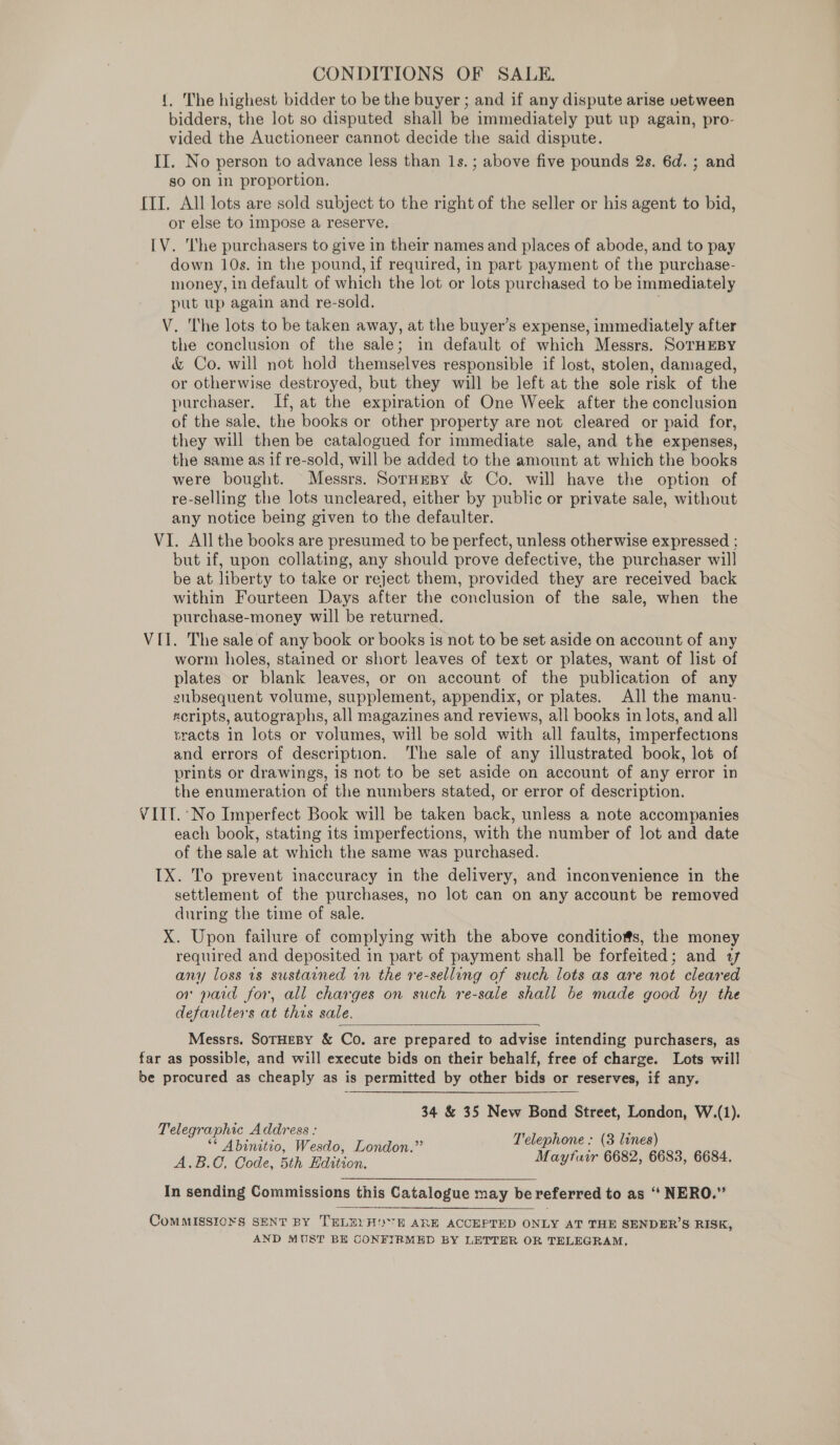 CONDITIONS OF SALE. {. The highest bidder to be the buyer ; and if any dispute arise vetween bidders, the lot so disputed shall be immediately put up again, pro- vided the Auctioneer cannot decide the said dispute. II. No person to advance less than 1s. ; above five pounds 2s. 6d. ; and go on in proportion, [II. All lots are sold subject to the right of the seller or his agent to bid, or else to impose a reserve. [V. ‘he purchasers to give in their names and places of abode, and to pay down 10s. in the pound, if required, in part payment of the purchase- money, in default of which the lot or lots purchased to be immediately put up again and re-sold. V. The lots to be taken away, at the buyer’s expense, immediately after the conclusion of the sale; in default of which Messrs. SorHEBY &amp; Co. will not hold themselves responsible if lost, stolen, damaged, or otherwise destroyed, but they will be left at the sole risk of the purchaser. If, at the expiration of One Week after the conclusion of the sale, the books or other property are not cleared or paid for, they will then be catalogued for immediate sale, and the expenses, the same as if re-sold, will be added to the amount at which the books were bought. Messrs. SorHesy &amp; Co. will have the option of re-selling the lots uncleared, either by public or private sale, without any notice being given to the defaulter. VI. All the books are presumed to be perfect, unless otherwise expressed ; but if, upon collating, any should prove defective, the purchaser will be at liberty to take or reject them, provided they are received back within Fourteen Days after the conclusion of the sale, when the purchase-money will be returned. VII. The sale of any book or books is not to be set aside on account of any worm holes, stained or short leaves of text or plates, want of list of plates or blank leaves, or on account of the publication of any subsequent volume, supplement, appendix, or plates. All the manu- «cripts, autographs, all magazines and reviews, all books in lots, and all sracts in lots or volumes, will be sold with all faults, imperfections and errors of description. ‘The sale of any illustrated book, lot of prints or drawings, is not to be set aside on account of any error in the enumeration of the numbers stated, or error of description. VIII. No Imperfect Book will be taken back, unless a note accompanies each book, stating its imperfections, with the number of lot and date of the sale at which the same was purchased. IX. To prevent inaccuracy in the delivery, and inconvenience in the settlement of the purchases, no lot can on any account be removed during the time of sale. X. Upon failure of complying with the above conditioms, the money required and deposited in part of payment shall be forfeited; and 77 any loss ts sustained rn the re-selling of such lots as are not cleared or paid for, all charges on such re-sale shall be made good by the defaulters at this sale.  Messrs. SoTHEBY &amp; Co. are prepared to advise intending purchasers, as far as possible, and will execute bids on their behalf, free of charge. Lots will be procured as cheaply as is permitted by other bids or reserves, if any. 34 &amp; 35 New Bond Street, London, W.(1). Telegraphic Address : x : : ** Abinitio, Wesdo, London.” ene (3 ge A.B., Code, 5th Edition. Te DEE Ee In sending Commissions this Catalogue may be referred to as “‘ NERO.”  CoMMISSIONS SENT BY TELEY HE ARE ACCEPTED ONLY AT THE SENDER’S RISK, AND MUST BH CONFIRMED BY LETTER OR TELEGRAM,