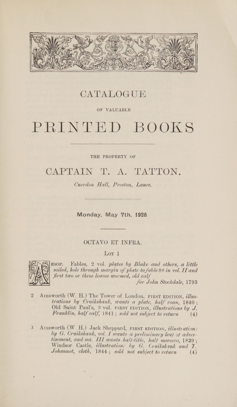     THE PROPERTY OF te AG tA Ny. alte ee Gok he IN, Cuerdon Hall, Preston, Lancs.   Monday, May 7th, 1928. OCTAVO ET INFRA. Lor 1 ESOP. Fables, 2 vol. plates by Blake and others, a little sotled, hole through margin of plate to fable 88 in vol. II and Jjirst two or three leaves wormed, old calf Jor John Stockdale, 1793  2 Ainsworth (W. H.) The Tower of London, First EDITION, 2dlus- trations by Cruikshank, wants a plate, half roan, 1840 : Old Saint Paul’s, 3 vol. riRST EDITION, ¢llustrations by J. Franklin, half calf, 1841; sold not subject to return (4) 3 Ainsworth (W H.) Jack Sheppard, rirst EDITION, dlustration: by G. Cruikshank, vol. I wants a preliminary leat of adver- tisement, and vol. ILL wants half-title, half morocco, 1839 ; Windsor Castle, ¢lustration: by G. Cruikshank and T. Johannot, cloth, 1844; sold not subject to return (4)