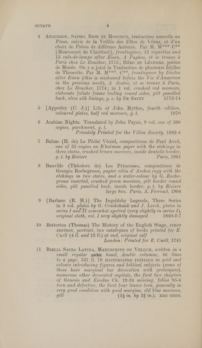 10 Prose, suivie de la Veillée des Fétes de Vénus, et d’un choix de Piéces de différens Auteurs. Par M. M*** C** | Moutonnet de Clairford]|, frontismece, 12 vignettes and 13 culs-de-lampe after Eisen, A Paphos, et se trouve a Paris chez Le Boucher, 1773; Hiro nt LEANDRE, poéme de Musée. On y a joint la Traduction de plusieurs Idylles de Theocrite. Par M. M***, C**, frontispiece by Duclos after Hisen (this is misbound before the Vie d’Anacreon m the previous work), A Sestos, et se trouve a Paris, chez Le Boucher, 1'7%74; in 1 vol. crushed red morocco, elaborate foliate frame tooling round sides, gilt panelled back, olive silk linings, g.e. by DE Sauty 1773-74 [Apperley (C. J.)] Life of John Mytton, fourth edition, coloured plates, half red morocco, g. t. 1870 Arabian Nights. Translated by John Payne, 9 vol. one of 500 copies, parchment, gq. t. Privately Printed for the Villon Society, 1882-4 Balzac (H. de) Le Péché Véniel, compositions de Paul Avril, one of 35 copies on Whatman paper with the etchings in three states, crushed brown morocco, inside dentelle border, g. t. by Rwiere | Paris, 1901 Banville (Théodore de) Les Princesses, compositions de Georges Rochegrosse, papier vélin d Arches copy with the etchings in two states, and a water-colour by G. Roche- grosse inserted, crushed green morocco, gilt border round sides, gilt panelled back, mside border, g.t. by Riviere large 8vo. Paris, A. Ferroud, 1904 [Barham (R. H.)] The Ingoldsby Legends, Three Series in 3 vol. plates by G. Cruikshank and J. Leech, plates in series I and II somewhat spotted (very slightly in series 1), original cloth, vol. I very slightly damaged 1840-2-7 Betterton (Thomas) The History of the English Stage, rrrst EDITION, portrait, two catalogues of books printed for E. Curll (4 ll. and 12 Ul.) at end, original calf London: Printed for E. Curll, 1741 Brspuia SacrkA Latina, MANUSCRIPT ON VELLUM, written in a small regular gothic hand, double columns, 46 lines to a page, 537 Ul. 70 HISTORIATED INITIALS wm gold and colours introducing figures and biblical subjects (some of these have marginal bar decoration with grotesques), numerous other decorated capitals, the first two chapters of Genesis and Exodus Ch. 12-34 missing, folios 95-6 torn and defective, the first four leaves torn, generally wm very good condition with.good margins, old blue morocco, gut (53 in. by 38 m.). XII CENT.