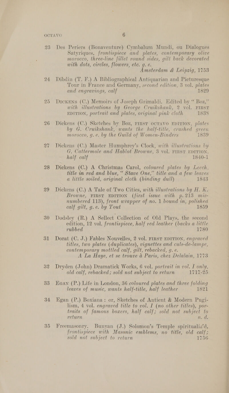 23 24 a7 28 29 30 33 34 35 Des Periers (Bonaventure) Cymbalum Mundi, ou Dialogues Satyriques, frontispiece and plates, contemporary olive morocco, three-line fillet round sides, gilt back decorated with dots, circles, flowers, etc. g. é. Amsterdam &amp; Leipzig, 1753 Dibdin (T. F.) A Bibliographical Antiquarian and Picturesque Tour in France and Germany, second edition, 3 vol. plates and engravings, calf 1829 Dickens (C.) Memoirs of Joseph Grimaldi. Edited by “* Boz,” with wllustrations by George Cruikshank, 2 vol. FIRST EDITION, portrait and plates, original pink cloth 1838 Dickens (C.) Sketches by Boz, FIRST OCTAVO EDITION, plates by G. Crukshank, wants the half-title, crushed green morocco, g. e. by the Guild of Women-Binders 1839 Dickens (C.) Master Humphrey’s Clock, with illustrations by G. Cattermole and Hablot Browne, 3 vol. FIRST EDITION, half calf 1840-1 Dickens (C.) A Christmas Carol, coloured plates by Leech, title wn red and blue, “ Stave One,” title and a few leaves a little soiled, orrginal cloth (binding dull) 1843 Dickens (C.) A Tale of Two Cities, with illustrations by H. K. Browne, FIRST EDITION (first issue with p.213 mis- numbered 113), front wrapper of no. 1 bound in, polishea Colt Gute. by: Tout 1859 Dodsley (R.) A Sellect Collection of Old Plays, the second edition, 12 vol. PO eee half red leather (backs a little rubbed. 1780 Dorat (C. J.) Fables Nouvelles, 2 vol. FIRST EDITION, engraved titles, two plates (duplicates), vignettes and culs-de-lampe, contemporary mottled calf, gilt, rebacked, g. e. A La Haye, et se trouve a Paris, chez Delalain, 1773 Dryden (John) Dramatick Works, 6 vol. portrait in vol. I only, old calf, rebacked; sold not subject to return 1717-25 Haan (P.) Life in London, 36 coloured plates and three folding leaves of music, wants half-title, half leather 1821 Egan (P.) Boxiana: or, Sketches of Antient &amp; Modern Pugi- lism, 4 vol. engraved title to vol. I (no other titles), por- traits of famous boxers, half calf; sold not subject to return Ns. he Freemasonry. Bunyan (J.) Solomon’s Temple spiritualiz’d, frontisprece with Masonic emblems, no title, old calf; sold not subject to return 1756