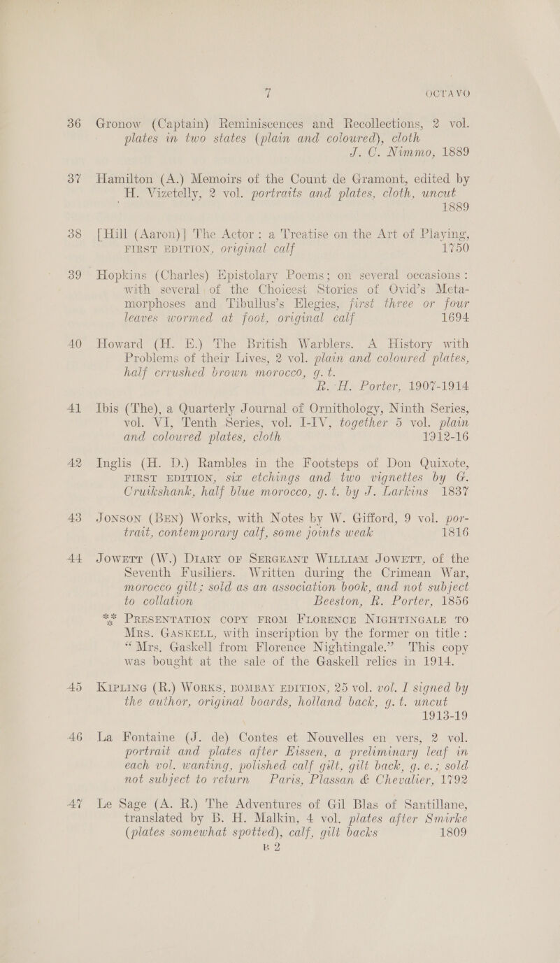 36 37 39 40 Al A2 43 44 A6 AY i OCTAVO Gronow (Captain) Reminiscences and Recollections, 2 vol. plates in two states (plain and coloured), cloth J. C. Nummo, 1889 Hamilton (A.) Memoirs of the Count de Gramont, edited by H. Vizetelly, 2 vol. portraits and plates, cloth, uncut 1889 [Hill (Aaron)| The Actor: a Treatise on the Art of Playing, FIRST EDITION, original calf 1750 Hopkins (Charles) Epistolary Poems; on several occasions : with several, of the Choicest Stories of Ovid’s Meta- morphoses and Tibullus’s Elegies, first three or four leaves wormed at foot, original calf 1694 Howard (H. E.) The British Warblers. A History with Problems of their. Lives, 2 vol. plain and coloured plates, half crrushed brown morocco, g. t. R. H. Porter, 1907-1914 Ibis (The), a Quarterly Journal of Ornithology, Ninth Series, vol. VI, Tenth Series, vol. I-IV, together 5 vol. plain and coloured plates, cloth 1912-16 Inglis (H. D.) Rambles in the Footsteps of Don Quixote, FIRST EDITION, siz etchings and two vignettes by G. Cruikshank, half blue morocco, g.t. by J. Larkins 1837 JONSON (BEN) Works, with Notes by W. Gifford, 9 vol. por- trait, contemporary calf, some joints weak 1816 Jowerr (W.) Diary oF SERGEANT WILLIAM JOWETT, of the Seventh Fusiliers. Written during the Crimean War, morocco gilt; soid as an association book, and not subject to collation Beeston, Rk. Porter, 1856 * PRESENTATION COPY FROM FLORENCE NIGHTINGALE TO Mrs. GASKELL, with inscription by the former on title: “Mrs. Gaskell from Florence Nightingale.’ This copy was bought at the sale of the Gaskell relics in 1914. KipLine (R.) WORKS, BOMBAY EDITION, 25 vol. vol. I signed by the author, original boards, holland back, g.t. uncut 1913-19 La Fontaine (J. de) Contes et Nouvelles en vers, 2 vol. portravt and plates after Hissen, a preliminary leaf in each vol. wanting, polished calf gut, gilt back, g.e.; sold not subject to return Paris, Plassan &amp; Chevalier, 1792 Le Sage (A. BR.) The Adventures of Gil Blas of Santillane, translated by B. H. Malkin, 4 vol. plates after Smirke (plates somewhat spotted), calf, gilt backs 1809 kB 2