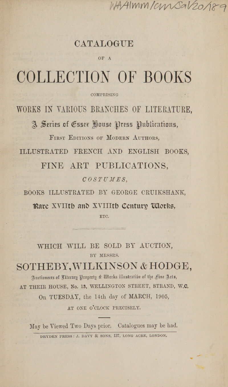 WAI fom SalZoAe-4 CATALOGUE OFFA COLLECTION OF BOOKS COMPRISING WORKS IN VARIOUS BRANCHES OF LITERATURE, A Series of Essex House Press Publications, First Epirions or Moprern AvtTuors, ILLUSTRATED FRENCH AND ENGLISH BOOKS, FINE ART PUBLICATIONS, COSTUMES, BOOKS ILLUSTRATED BY GEORGE CRUIKSHANK, Rare XVIIth and XVITIth Century Works, ETC.   WHICH WILL BE SOLD BY AUCTION, BY MESSRS. SOTHEBY,WILKINSON &amp; HODGE, Auctioneers of Piterary Property &amp; Works illustrative of the Fine Arts, AT THEIR HOUSE, No. 183, WELLINGTON STREET, STRAND, W.C, On TUESDAY, the 14th day of MARCH, 1905, AT ONE O'CLOCK PRECISELY.  May be Viewed Two Days prior. Catalogues may be had. DRYDEN PRESS: J. DAVY &amp; SONS, 137, LONG ACRE, LONDON.