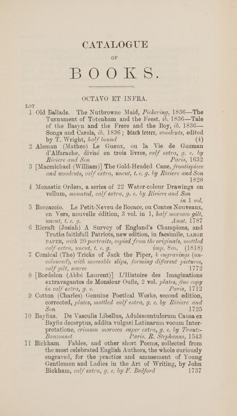 CATALOGUE Le Oe Leon OCTAVO ET INFRA.  LOT 1 Old Ballads. The Nutbrowne Maid, Pickering, 1836—The Turnament of Totenham and the Feest, 7b. 1836—Tale of the Basyn and the Frere and the Boy, 7b. 1836— Songs and Carols, 2b. 1836; black fetter, woodcuts, edited by T. Wright, half bound (4) 2 Aleman (Matheo) Le Gueux, ou la Vie de Guzman d’Alfarache, divisé en trois livres, calf extra, g. e. by Riviere and Son Paris, 16382 [Macmichael (William)] The Gold-Headed Cane, frontispiece and woodcuts, calf extra, uncut, t.e. g. by Riviere and Son 1828 4 Monastic Orders, a series of 22 Water-colour Drawings on vellum, mounted, calf extra, g. e. by Riviere and Son un 1 vol. 5 Boccaccio. Le Petit-Neveu de Bocace, ou Contes Nouveaux, uncut, te. g. Amst, 1787 6 Ricraft (Josiah) A Survey of England’s Champions, and Truths faithfull Patriots, new edition, in facsimile, LARGE PAPER, with 20 portrarts, copied from the originals, mottled calf extra, uncut, t. &amp; g. ump. 8vo. (1818) 7 Comical (The) Tricks of Jack the Piper, 4 engravings (un- coloured), with moveable slips, fornung different pictures, calf gilt, scarce 12 8 [Bordelon (Abbé Laurent)] L’Histoire des Imaginations extravagantes de Monsieur Oufle, 2 vol. plates, fine copy in calf extra, g. é. Paris, 1712 9 Cotton (Charles) Genuine Poetical Works, second edition, corrected, plates, mottled calf extra, g. e. by Riviere and Son 1725 10 Bayfius. De Vasculis Libellus, Adulescentulorum Causa ex Bayfio decerptus, addita vulgari Latinarum vocum Inter- pretatione, crzmson morocco super extra, g. e. by Trautz- Bauzonnet Paris. Re. Stephanus, 1543 li Bickham, Fables, and other short Poems, collected from the most celebrated English Authors, the whole curiously engraved, for the practice and amusement of Young Gentlemen and Ladies in the Art of Writing, by John Bickham, calf extra, g. e. by F. Bedford 1737 SX)