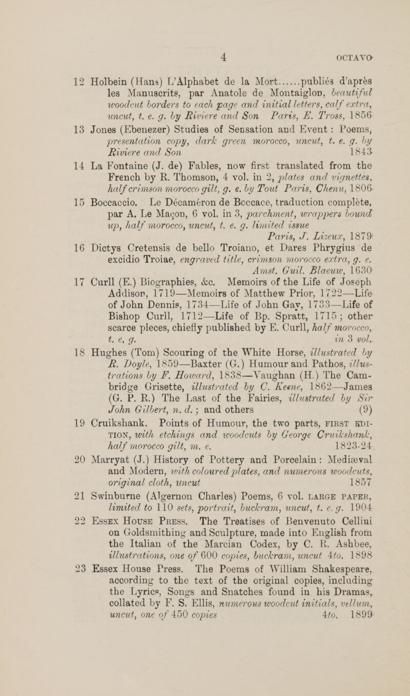 Holbein (Hans) L’Alphabet de la Mort...... publiés d’aprés les Manuscrits, par Anatole de Montaiglon, beauteful woodcut borders to cach page and initial letters, calf extra, uncut, t.e. g. by Riviere and Son Parts, EH. Tross, 1856 Jones (Ebenezer) Studies of Sensation and Event: Poems, presentation copy, dark green morocco, uncut, t.e. g. by Riviere and Son 1843. La Fontaine (J. de) Fables, now first translated from the French by R. Thomson, 4 vol. in 2, plates and vignettes, half crimson morocco gilt, g. ¢. by Tout Paris, Chenu, 1806: Boccaccio. Le Décaméron de Boccace, traduction complete, par A, Le Macon, 6 vol. in 3, parchment, wrappers bound up, half morocco, uncut, t. e. g. limited issue Paris, J. Inzeux, 1879 Dictys Cretensis de bello Troiano, et Dares Phrygius de excidio Troiae, engraved title, crimson morocco extra, g. é. Amst. Gul. Blaeuw, 1630 Curll (E.) Biographies, &amp;c. Memoirs of the Life of Joseph Addison, 1719—Memoirs of Matthew Prior, 1722—Life of John Dennis, 1734—Life of John Gay, 1733—Life of Bishop Curll, 1712—Life of Bp. Spratt, 1715; other scarce pieces, chiefly published by E. Curll, half morocco,, t..€, J. in 3 vol. Hughes (Tom) Scouring of the White Horse, dlustrated by Ff. Doyle, 1859—Baxter (G.) Humour and Pathos, 2//us- trations by F, Howard, 1838—Vaughan (H.) The Cam- bridge Grisette, alustrated by C. Keene, 1862—James (G. P. R.) The Last of the Fairies, ¢lustrated by Sir John Gilbert, n.d. ; and others (9) Cruikshank. Points of Humour, the two parts, FIRST EDI- TION, with etchings and woodcuts by George Cruikshank, half morocco gilt, m. e. 1823-24 Marryat (J.) History of Pottery and Porcelain: Medizeval and Modern, wth coloured plates, and numerous woodcuts, original cloth, uncut 1857 Swinburne (Algernon Charles) Poems, 6 vol. LARGE PAPER, limited to 110 sets, portrait, buckram, uncut, t. e.g. 1904 Essex House Press. The Treatises of Benvenuto Cellini on Goldsmithing and Sculpture, made into English from the Italian of the Marcian Codex, by C. R. Ashbee, illustrations, one of 600 copies, buckram, uncut 4to. 1898 Essex House Press. The Poems of William Shakespeare, according to the text of the original copies, including the Lyrics, Songs and Snatches found in his Dramas, collated by F. S. Ellis, xwmerous woodcut initials, vellum, uncut, one of 450 copies 4to. 1899 